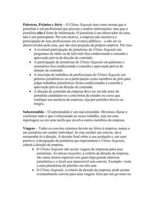 Palestras, Prêmios e Júris – O Último Segundo tem como norma que o
jornalista é um profissional que procura e analisa informações, mas que o
jornalista não é fonte de informação. O jornalista é um observador da cena,
não é um participante. Por este motivo, a empresa não incentiva a
participação de seus profissionais em eventos públicos – a não ser os
desenvolvidos pela casa, que são uma projeção da própria empresa. Por isso:
     • A eventual participação de jornalistas do Último Segundo em
        programas de rádio ou de televisão fica condicionada à consulta e
        aprovação prévia da direção de conteúdo.
     • A participação de jornalistas do Último Segundo em palestras e
        seminários fica condicionada à consulta e aprovação prévia da
        direção de conteúdo.
     • A inscrição de trabalhos de profissionais do Último Segundo em
        prêmios jornalísticos ou a participação como membros de júris para
        julgar trabalhos jornalísticos ficam condicionadas à consulta e
        aprovação prévia da direção de conteúdo.
     • A direção de conteúdo da empresa deve ser ouvida antes do
        jornalista candidatar-se a uma bolsa de estudos ou curso que
        implique sua ausência da empresa, seja por períodos breves ou
        longos.

Subentendido – O subentendido é um mal-entendido. Devemos checar e
confirmar tudo o que é relacionado ao nosso trabalho, seja em uma
reportagem ou em uma tarefa que envolva outros membros da empresa.

Viagens – Todos os convites externos devem ser feitos à empresa, nunca a
um jornalista em caráter individual. Se este receber um convite, deve
encaminhá-lo à direção. A decisão final sobre a sua aceitação e, em caso
positivo, a designação do jornalista que representará o Último Segundo,
caberá à direção da empresa.
       • O Último Segundo não aceita viagens de empresas para seus
          jornalistas. As únicas exceções, a critério da direção da empresa,
          são casos muitos especiais nos quais haja grande interesse
          jornalístico e o local seja inacessível sem convite. Exemplo: visita
          a uma plataforma de petróleo em alto mar.
       • O Último Segundo, a critério da direção da empresa, pode aceitar
          eventualmente convite para uma viagem, feito por um governo ou
 