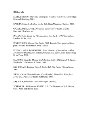 Bibliografia

ELLIS, Bárbara G. The Copy-Editing and Headline Handbook. Cambridge:
Perseus Publsihing, 2001.

GARCIA, Mario R. Reading on the Web. Ideas Magazine: October 2000.

GAZETA MERCANTIL. Princípios Editoriais São Paulo: Gazeta
Mercantil. Brochura s/d.

INMAN, Colin. Inside the FT: Na Insight Into the Art of FT Journalism.
London: FT Re, 1998.

INVESTNEWS. Manual. São Paulo: 2003. Texto inédito; principal fonte
para a maioria dos verbetes deste Manual.

KOVACH, Bill & ROSENSTIEL, Tom. Elements of Journalism – What
Newspeople Should Know and the Public Should Expect. New York: Three
River Press, 2001.

MARTINS, Eduardo. Manual de Redação e Estilo - O Estado de S. Paulo.
São Paulo: O Estado de S. Paulo, 1990.

MOHERDAUI, Luciana. Guia de Estilo Web. São Paulo: Editora Senac,
2007.

SILVA, Carlos Eduardo Lins da (Coordenador). Manual da Redação –
Folha de S. Paulo. São Paulo: Publifolha, 2001.

SIQUEIRA, Ethevaldo. Texto sobre bytes (inédito).

STRUNK JR., William and WHITE, E. B. The Elements of Style. Boston,
USA: Allyn and Bacon, 2000.
 