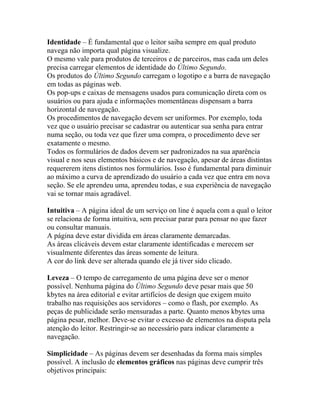 Identidade – É fundamental que o leitor saiba sempre em qual produto
navega não importa qual página visualize.
O mesmo vale para produtos de terceiros e de parceiros, mas cada um deles
precisa carregar elementos de identidade do Último Segundo.
Os produtos do Último Segundo carregam o logotipo e a barra de navegação
em todas as páginas web.
Os pop-ups e caixas de mensagens usados para comunicação direta com os
usuários ou para ajuda e informações momentâneas dispensam a barra
horizontal de navegação.
Os procedimentos de navegação devem ser uniformes. Por exemplo, toda
vez que o usuário precisar se cadastrar ou autenticar sua senha para entrar
numa seção, ou toda vez que fizer uma compra, o procedimento deve ser
exatamente o mesmo.
Todos os formulários de dados devem ser padronizados na sua aparência
visual e nos seus elementos básicos e de navegação, apesar de áreas distintas
requererem itens distintos nos formulários. Isso é fundamental para diminuir
ao máximo a curva de aprendizado do usuário a cada vez que entra em nova
seção. Se ele aprendeu uma, aprendeu todas, e sua experiência de navegação
vai se tornar mais agradável.

Intuitiva – A página ideal de um serviço on line é aquela com a qual o leitor
se relaciona de forma intuitiva, sem precisar parar para pensar no que fazer
ou consultar manuais.
A página deve estar dividida em áreas claramente demarcadas.
As áreas clicáveis devem estar claramente identificadas e merecem ser
visualmente diferentes das áreas somente de leitura.
A cor do link deve ser alterada quando ele já tiver sido clicado.

Leveza – O tempo de carregamento de uma página deve ser o menor
possível. Nenhuma página do Último Segundo deve pesar mais que 50
kbytes na área editorial e evitar artifícios de design que exigem muito
trabalho nas requisições aos servidores – como o flash, por exemplo. As
peças de publicidade serão mensuradas a parte. Quanto menos kbytes uma
página pesar, melhor. Deve-se evitar o excesso de elementos na disputa pela
atenção do leitor. Restringir-se ao necessário para indicar claramente a
navegação.

Simplicidade – As páginas devem ser desenhadas da forma mais simples
possível. A inclusão de elementos gráficos nas páginas deve cumprir três
objetivos principais:
 