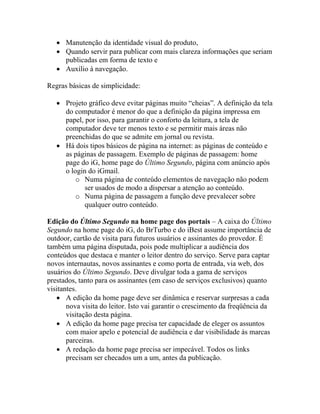 • Manutenção da identidade visual do produto,
   • Quando servir para publicar com mais clareza informações que seriam
     publicadas em forma de texto e
   • Auxílio à navegação.

Regras básicas de simplicidade:

   • Projeto gráfico deve evitar páginas muito “cheias”. A definição da tela
     do computador é menor do que a definição da página impressa em
     papel, por isso, para garantir o conforto da leitura, a tela de
     computador deve ter menos texto e se permitir mais áreas não
     preenchidas do que se admite em jornal ou revista.
   • Há dois tipos básicos de página na internet: as páginas de conteúdo e
     as páginas de passagem. Exemplo de páginas de passagem: home
     page do iG, home page do Último Segundo, página com anúncio após
     o login do iGmail.
         o Numa página de conteúdo elementos de navegação não podem
            ser usados de modo a dispersar a atenção ao conteúdo.
         o Numa página de passagem a função deve prevalecer sobre
            qualquer outro conteúdo.

Edição do Último Segundo na home page dos portais – A caixa do Último
Segundo na home page do iG, do BrTurbo e do iBest assume importância de
outdoor, cartão de visita para futuros usuários e assinantes do provedor. É
também uma página disputada, pois pode multiplicar a audiência dos
conteúdos que destaca e manter o leitor dentro do serviço. Serve para captar
novos internautas, novos assinantes e como porta de entrada, via web, dos
usuários do Último Segundo. Deve divulgar toda a gama de serviços
prestados, tanto para os assinantes (em caso de serviços exclusivos) quanto
visitantes.
   • A edição da home page deve ser dinâmica e reservar surpresas a cada
       nova visita do leitor. Isto vai garantir o crescimento da freqüência da
       visitação desta página.
   • A edição da home page precisa ter capacidade de eleger os assuntos
       com maior apelo e potencial de audiência e dar visibilidade às marcas
       parceiras.
   • A redação da home page precisa ser impecável. Todos os links
       precisam ser checados um a um, antes da publicação.
 