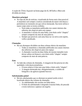 A seção do Último Segundo na home page do iG, BrTurbo e iBest está
dividida em áreas:

Manchete principal
  • No topo da aba de notícias, visualizada da forma mais clara possível.
    A manchete será sempre a notícia considerada de maior relevância e
    pertinência no momento em que estiver destacada. Seu texto utiliza o
    maior corpo entre os textos exibidos.
       o Nem todas as manchetes publicadas nos canais internos das
           editorias são elegíveis para este espaço.
       o A manchete é escrita em uma linha, com título estilo “chapéu”
           sempre composto de mais de uma palavra.
       o Sempre que possível, será uma frase na voz ativa com sujeito,
           verbo e predicado.

Chamadas
  • Há seis destaques divididos em duas colunas abaixo da manchete.
      o Todas as manchetes e chamadas publicadas nos canais internos
          das editorias são elegíveis para este espaço
      o A chamada é escrita em duas linhas de mesmo tamanho (sem
          deixar sobras em branco), com título estilo “chapéu” sempre
          composto de mais de uma palavra.

Foto
   • Ao lado das colunas de chamadas. A imagem da foto precisa ter alta
     qualidade e relevância jornalística.
        o O texto relativo à foto tem uma linha e título estilo “chapéu”.
        o A imagem destacada traz, obrigatoriamente, o crédito do
           fotógrafo e da agência (quando houver)

Subchamadas painel
  • Há três subchamadas que se alternam no painel (estilo ticker)
     localizado abaixo das colunas de chamadas.
        o As subchamadas são escritas em linha única.
        o O título da subchamada é integrado à mesma linha; ele precede
            o texto noticioso e aparece em negrito.
 