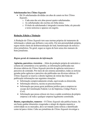 Subchamadas box Último Segundo
  • Há 24 subchamadas divididas em abas de canais no box Último
     Segundo.
        o Cada uma das seis abas possui quatro subchamadas.
        o As subchamadas são escritas em linha única.
        o O título da subchamada é integrado à mesma linha; ele precede
          o texto noticioso e aparece em negrito.


Redação, Edição e Titulação

A Redação do Último Segundo tem suas normas próprias de tratamento de
informação e edição que definem o seu estilo. Ele tem personalidade própria,
regras muito claras de desburocratização do lead, humanização da notícia e
ética jornalística. No geral, segue as regras de bom senso dos manuais do
bom jornalismo.


Regras gerais de tratamento da informação

Agências, parceiros e terceiros – Além da produção própria de noticiário e
colunas de comentários e/ou opiniões, as informações publicadas nas
diversas rubricas do Último Segundo provêm de agências noticiosas e
parceiros de conteúdo. Por meio de um sistema automático, todas as notícias
geradas pelas agências e parceiros são publicadas nas diversas rubricas. O
Último Segundo se reserva o direito legítimo de retirar das listas de
publicação informações nas seguintes situações:
    • Informação comprovadamente errada, equivocada ou distorcida;
    • Informação ofensiva, racista ou preconceituosa;
    • Informação que possa gerar problema jurídico para a empresa no
       escopo da Constituição Federal, Lei de Imprensa, Código Penal e
       Civil;
    • Informação que possa colocar em risco a saúde econômica da própria
       empresa e de toda e qualquer empresa legalmente constituída.

Boatos, especulações, rumores – O Último Segundo não publica boatos. Se
um boato ganhar dimensões exageradas e atingir de alguma maneira a
coletividade ou os mercados, deve ser tratado como notícia e identificado
como tal para o leitor. Cabe aos jornalistas do Último Segundo investigar a
 