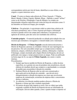 correspondente notícia por trás do boato, identificar os seus efeitos, a sua
origem e a quais interesses serve.

Canal – É como se chama cada editoria do Último Segundo: 1ª Página,
Brasil, Mundo, Cultura, Esporte, Babado, Blogs – Opinião e canais “ad hoc”
como os de Eleições, Olimpíadas, Copa do Mundo e os criados em
determinadas situações específicas por conta da força do noticiário como 11
de Setembro ou Guerra no Iraque, por exemplo.

Coletivas – Em princípio, é conveniente cobrir as entrevistas coletivas de
relevância jornalística, mas o Último Segundo privilegia a informação
exclusiva quando estiver em campo para coberturas e usa parceiros, as
agências de notícias, para dar curso aos resultados das coletivas.

Conteúdo próprio – O material produzido ou editado pela redação deve ter
recursos que estimulem a navegação e a interatividade com o internauta.

Direito de Resposta – O Último Segundo concede democraticamente o
Direito de Resposta a pessoas ou entidades vítimas de suas reportagens ou
de parceiros. Ele será concedido sempre que se comprovarem evidentes
denúncias, ataques, referências desairosas, calúnias, difamações e injúrias.
O destaque, sempre encimado pelo chapéu Direito de Resposta, deverá ser
publicado com espaço e tempo proporcionais ao ataque. Pode ser publicado
na home page do iG, na capa do Último Segundo, nos canais e seções
internas.
Procedimentos:
    1. Sempre que houver pedido de Direito de Resposta, o editor da área
       específica, ou o gerente em caso de produtos não jornalísticos, deverá
       elaborar de imediato dossiê que comprove a oportunidade e a correção
       do pedido para encaminhar à direção de conteúdo.
    2. Nenhum Direito de Reposta sobe na rede sem comunicação e
       aprovação prévia da direção de conteúdo – que deverá ouvir
       obrigatoriamente a direção da empresa nos casos que envolverem
       empresas de comunicação, acionistas da empresa-mãe e concorrentes
       diretos e indiretos.
    3. As editorias e/ou direção também podem oferecer o Direito de
       Reposta a vítimas que não o tenham requisitado.
    4. Os autores da peça (não importa se texto, foto ou vídeo) que tenha
       originado o pedido de Direito de Reposta devem ser informados da
       solicitação e devem saber quando, como e quanto tempo a resposta vai
 