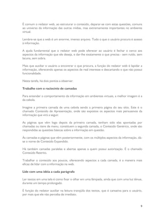 É comum o redator web, ao estruturar o conteúdo, deparar-se com estas questões, comuns
ao universo da informação das outras mídias, mas extremamente importantes no ambiente
virtual.
Lembre-se que a web é um enorme, imenso arquivo. Tudo o que o usuário procura é acesso
à informação.
A ajuda fundamental que o redator web pode oferecer ao usuário é fechar o cerco aos
aspectos da informação que ele deseja, e dar-lhe exatamente o que precisa - sem ruído, sem
lacuna, sem sobra.
Mais que auxiliar o usuário a encontrar o que procura, a função do redator web é lapidar a
informação, oferecendo apenas os aspectos de real interesse e descartando o que não possui
funcionalidade.
Nesta tarefa, há dois pontos a observar:
Trabalhe com o raciocínio de camadas
Para entender o comportamento da informação em ambientes virtuais, a melhor imagem é a
da cebola.
Imagine a primeira camada de uma cebola sendo a primeira página do seu sítio. Este é o
chamado Conteúdo de Apresentação, onde são expostos os aspectos mais persuasivos da
informação que virá a seguir.
As páginas que vêm logo depois da primeira camada, tenham sido elas apontadas por
chamadas ou itens de menu, constituem a segunda camada, o Conteúdo Genérico, onde são
respondidas as questões básicas sobre a informação em questão.
Às camadas e páginas que vêm posteriormente, com os múltiplos aspectos da informação, dáse o nome de Conteúdo Expandido.
Há também camadas paralelas e abertas apenas a quem possui autorização. É o chamado
Conteúdo Restrito.
Trabalhar o conteúdo aos poucos, oferecendo aspectos a cada camada, é a maneira mais
eficaz de lidar com a informação na web.
Lide com uma idéia a cada parágrafo
Ler textos em uma tela é como fixar o olhar em uma lâmpada, ainda que com uma luz tênue,
durante um tempo prolongado.
É função do redator auxiliar na leitura tranqüila dos textos, que é cansativa para o usuário,
por mais que ele não perceba de imediato.

9

 