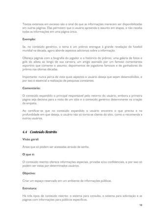 Textos extensos em excesso são o sinal de que as informações merecem ser disponibilizadas
em outras páginas. Elas permitem que o usuário apreenda o assunto em etapas, e não receba
todas as informações em uma página única.
Exemplo:
Se, no conteúdo genérico, o tema é um prêmio entregue à grande revelação do futebol
mundial na década, agora aborde aspectos adicionais sobre a informação.
Ofereça páginas com a biografia do jogador e o histórico do prêmio; uma galeria de fotos e
gols do atleta ao longo de sua carreira; um artigo assinado por um famoso comentarista
esportivo que comente o assunto; depoimentos de jogadores famosos e de ganhadores do
prêmio nas últimas décadas.
Importante: nunca perca de vista quais aspectos o usuário deseja que sejam desenvolvidos, e
por isso é essencial a realização de pesquisas constantes.
Comentário:
O conteúdo expandido o principal responsável pelo retorno do usuário, embora a primeira
página seja decisiva para a visita de um sítio e o conteúdo genérico determinante na criação
da empatia.
Ao certificar-se que no conteúdo expandido o usuário encontra o que precisa e na
profundidade em que deseja, o usuário não só torna-se cliente do sítio, como o recomenda a
outros usuários.

4.4 Conteúdo Restrito
Visão geral:
Áreas que só podem ser acessadas através de senha.
O que é:
O conteúdo restrito oferece informações especiais, privadas e/ou confidenciais, e por isso só
podem ser vistas por determinados usuários.
Objetivo:
Criar um espaço reservado em um ambiente de informações públicas.
Estrutura:
Há três tipos de conteúdo restrito: o sistema para consulta, o sistema para solicitação e as
páginas com informações para públicos específicos.
18

 