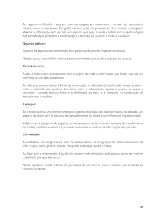 Ao registrar e difundir - seja em som ou imagem em movimento - o que não possuiria o
mesmo impacto em texto, fotografia ou ilustração, os produtores de conteúdo conseguem
abarcar a informação sem perder um aspecto que seja, e ainda contam com a ajuda integral
dos sentidos que garantem a observação e a atenção do usuário: a visão e a audição.
Quando utilizar:
Quando há aspectos da informação com potencial de grande impacto emocional.
Nestes casos, nada melhor que voz e/ou movimento para atrair a atenção do usuário.
Características:
Áudio e vídeo lidam diretamente com a origem de toda a informação: sua fonte, seja ela um
indivíduo ou um fato jornalístico.
Ao oferecer acesso direto à fonte da informação, a utilização do áudio e do vídeo na web –
mídia conhecida por quebrar barreiras entre a informação, quem a produz e quem a
consome - garante transparência e credibilidade ao sítio, e é relevante na construção da
empatia com o usuário.
Exemplo:
Se o texto aborda um prêmio entregue à grande revelação do futebol mundial na década, um
arquivo de áudio com o discurso de agradecimento do atleta é um diferencial inquestionável.
Vídeos com a trajetória do jogador, e um pequeno trecho com o momento do recebimento
do troféu, também auxiliam a aproximar ainda mais o usuário da informação em questão.
Comentário:
A verdadeira convergência na web de mídias nasce da integração de vários elementos da
informação: texto, gráfico, tabela, fotografia, ilustração, áudio e vídeo.
Ao lidar com a informação, é tarefa do redator web selecionar qual aspecto pode ser melhor
trabalhado por que elemento.
Neste equilíbrio reside a força de persuasão de um sítio e, para o usuário, um estímulo ao
retorno constante.

22

 