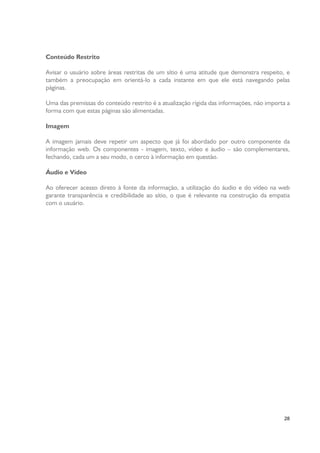 Conteúdo Restrito
Avisar o usuário sobre áreas restritas de um sítio é uma atitude que demonstra respeito, e
também a preocupação em orientá-lo a cada instante em que ele está navegando pelas
páginas.
Uma das premissas do conteúdo restrito é a atualização rígida das informações, não importa a
forma com que estas páginas são alimentadas.
Imagem
A imagem jamais deve repetir um aspecto que já foi abordado por outro componente da
informação web. Os componentes - imagem, texto, vídeo e áudio – são complementares,
fechando, cada um a seu modo, o cerco à informação em questão.
Áudio e Vídeo
Ao oferecer acesso direto à fonte da informação, a utilização do áudio e do vídeo na web
garante transparência e credibilidade ao sítio, o que é relevante na construção da empatia
com o usuário.

28

 