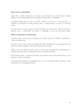 Quem criou o webwriting?
Quem deu a devida importância ao estudo da informação para a mídia digital foi Jakob
Nielsen, mais conhecido pela ciência que ajudou a desenvolver, a usabilidade.
Foi Jakob Nielsen que, em março de 1997, publicou em seu sítio – www.useit.com - o
resultado da aplicação de testes voltados para o comportamento do texto no ambiente
online.
Ao provar que o usuário exige uma boa formatação de texto para a web, ele chamou a
atenção para a necessidade de estudo e dedicação à área da informação digital.
Quem é referência em webwriting?
Crawford Kilian, autor do livro ‘Writing for the Web’, lançado em 1998, é considerado o
‘norte’ do webwriting.
Contudo, tanto o livro quanto os estudos de Kilian restringem-se ao comportamento do
texto em ambientes digitais, e não à informação como um todo.
Desde o final da década passada, porém, muitos outros profissionais acompanharam a
evolução do webwriting, e hoje já estão à frente do trabalho de Kilian.
Nos Estados Unidos, a ‘dama da persuasão’, Amy Gahran, assim como Jonathan Price, o ‘rei
das dicas’, são bons exemplos.
O jornalista Nick Usborne, que trabalha com um ‘mix’ das idéias de Kilian e Gahran, é visto
atualmente como revelação nos EUA..

6

 