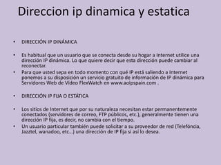 Direccion ip dinamica y estatica

•   DIRECCIÓN IP DINÁMICA

•   Es habitual que un usuario que se conecta desde su hogar a Internet utilice una
    dirección IP dinámica. Lo que quiere decir que esta dirección puede cambiar al
    reconectar.
•   Para que usted sepa en todo momento con qué IP está saliendo a Internet
    ponemos a su disposición un servicio gratuito de información de IP dinámica para
    Servidores Web de Vídeo FlexWatch en www.aoipspain.com .

•   DIRECCIÓN IP FIJA O ESTÁTICA

•   Los sitios de Internet que por su naturaleza necesitan estar permanentemente
    conectados (servidores de correo, FTP públicos, etc.), generalmente tienen una
    dirección IP fija, es decir, no cambia con el tiempo.
•   Un usuario particular también puede solicitar a su proveedor de red (Telefóncia,
    Jazztel, wanadoo, etc…) una dirección de IP fija si así lo desea.
 