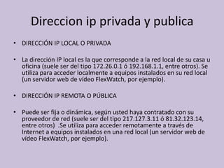 Direccion ip privada y publica
• DIRECCIÓN IP LOCAL O PRIVADA

• La dirección IP local es la que corresponde a la red local de su casa u
  oficina (suele ser del tipo 172.26.0.1 ó 192.168.1.1, entre otros). Se
  utiliza para acceder localmente a equipos instalados en su red local
  (un servidor web de vídeo FlexWatch, por ejemplo).

• DIRECCIÓN IP REMOTA O PÚBLICA

• Puede ser fija o dinámica, según usted haya contratado con su
  proveedor de red (suele ser del tipo 217.127.3.11 ó 81.32.123.14,
  entre otros) .Se utiliza para acceder remotamente a través de
  Internet a equipos instalados en una red local (un servidor web de
  vídeo FlexWatch, por ejemplo).
 