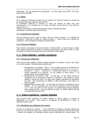 http:/www.cybercursos.net
Página 10
Desventajas : hay aún problemas de sincronización , es menos eficaz que el NRZ , hay mayor
tasa de errores que NRZ .
4.1.3. Bifase
En la codificación Manchester siempre hay una transición en mitad del intervalo de duración del
bit ( la mitad del bit se encarga de la sincronización ) .
En Manchester diferencial la transición en mitad del intervalo se utiliza sólo como
sincronización y es la presencia de un cambio de tensión al inicio del bit lo que señala la
presencia de un 1.
Ventajas : sincronización ,no tiene componente en continua , detección de errores .
Desventajas : se necesita mayor ancho de banda .
4.1.4. Velocidad de modulación
Hay que diferenciar entre la razón de datos ( bits por unidad de tiempo ) y la velocidad de
modulación ( elementos de señal por unidad de tiempo ) . Cuanto mejor sea el sistema de
codificación , mayor velocidad de modulación se podrá obtener .
4.1.5. Técnicas de altibajos
Para mantener sincronizado el reloj del receptor en técnicas bifase , se hace necesario sustituir
series largas de ausencias de tensión por cambios sincronizados ( que portan el reloj ) y luego
se requiere un método en el receptor para volver a decodificar la señal original .
4 . 2 . Datos digitales , señales analógicas
4.2.1. Técnicas de codificación
Para transmitir datos digitales mediante señales analógicas es necesario convertir estos datos
a un formato analógico . Para esto existen varias técnicas.
1. Desplazamiento de amplitud ( ASK ) : los dos valores binarios se representan por
dos valores de amplitud de la portadora , por ejemplo s(t)=A x Cos ( 2 x pi x f x t )
simboliza el 1 y s(t)= 0 simboliza el 0 . Aunque este método es muy sensible a
cambios repentinos de la ganancia , es muy utilizado en fibras ópticas ( 1 es
presencia de luz y 0 es ausencia de luz ) .
2. Desplazamiento de frecuencia ( FSK ) : en este caso , los dos valores binarios se
representan por dos frecuencias próximas a la portadora . Este método es menos
sensible a errores que ASK y se utiliza para mayores velocidades de transmisión
que ASK , para transmisiones de teléfono a altas frecuencias y para LAN's con
cables coaxiales .
3. Desplazamiento de fase ( PSK ) : en este caso es la fase de la portadora la que se
desplaza . Un 0 se representa como una señal con igual fase que la señal anterior
y un 1 como una señal con fase opuesta a la anteriormente enviada .Utilizando
varios ángulos de fase , uno para cada tipo de señal , es posible codificar más bits
con iguales elementos de señal .
4 . 3 . Datos analógicos , señales digitales
Para transmitir datos analógicos en señales digitales es preciso realizar un proceso de
digitalización de los datos . Este proceso y el siguiente de decodificación la realiza un
dispositivo llamado codec .
4.3.1. Modulación por codificación de impulsos
Se basa en el teorema de muestreo : " Si una señal f(t) se muestrea a intervalos regulares de
tiempo con una frecuencia mayor que el doble de la frecuencia significativa más alta de la señal
, entonces las muestras así obtenidas contienen toda la información de la señal original . La
 