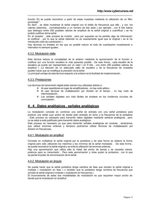 http:/www.cybercursos.net
Página 11
función f(t) se puede reconstruir a partir de estas muestras mediante la utilización de un filtro
pasa-baja " .
Es decir , se debe muestrear la señal original con el doble de frecuencia que ella , y con los
valores obtenidos , normalizándolos a un número de bits dado ( por ejemplo , con 8 bits habría
que distinguir entre 256 posibles valores de amplitud de la señal original a cuantificar ) se ha
podido codificar dicha señal .
En el receptor , este proceso se invierte , pero por supuesto se ha perdido algo de información
al codificar , por lo que la señal obtenida no es exactamente igual que la original ( se le ha
introducido ruido de cuantización ) .
Hay técnicas no lineales en las que es posible reducir el ruido de cuantización muestreando a
intervalos no siempre iguales .
4.3.2. Modulación delta
Esta técnica reduce la complejidad de la anterior mediante la aproximación de la función a
codificar por una función escalera lo más parecida posible . De esta forma , cada escalón de la
escalera ya puede ser representado por un valor ( en 8 bits , uno entre 256 posibles valores de
amplitud ) .La elección de un adecuado salto de escalera y de la frecuencia de muestreo
pueden hacer que se modifique la precisión de la señal .
La principal ventaja de esta técnica respecto a la anterior es la facilidad de implementación .
4.3.3. Prestaciones
Las técnicas de transmisión digital están siendo muy utilizadas debido a :
v Al usar repetidores en lugar de amplificadores , no hay ruido aditivo .
v Al usar técnicas de multiplexación por división en el tiempo , no hay ruido de
intermodulación .
v Las señales digitales son más fáciles de emplear en los modernos circuitos de
conmutación .
4 . 4 . Datos analógicos , señales analógicas
La modulación consiste en combinar una señal de entrada con una señal portadora para
producir una señal cuyo ancho de banda esté centrado en torno a la frecuencia de la portadora
. Este proceso es necesario para transmitir datos digitales mediante señal es analógicas , pero
no se sabe si está justificado para transmitir datos analógicos .
Este proceso es necesario ya que para transmitir señales analógicas sin modular , tendríamos
que utilizar enormes antenas y tampoco podríamos utilizar técnicas de multiplexación por
división en frecuencias .
4.4.1. Modulación en amplitud
Consiste en multiplicar la señal original por la portadora y de esta forma se obtiene la forma
original pero sólo utilizando los máximos y los mínimos de la señal modulada . De esta forma ,
se puede reconstruir la señal original y se evita la utilización de enormes antenas .
Hay una aproximación que utiliza sólo la mitad del ancho de banda y se necesita menos
potencia para su transmisión . Pero esta aproximación y otras quitan la portadora , con lo que
se pierde el poder de sincronización de la señal .
4.4.2. Modulación en ángulo
Se puede hacer que la señal portadora tenga cambios de fase que recreen la señal original a
modular ( modulación en fase ) o también que la portadora tenga cambios de frecuencia que
simulen la señal original a modular ( modulación en frecuencia ) .
El inconveniente de estas dos modalidades de modulación es que requieren mayor ancho de
banda que la modulación en amplitud .
 