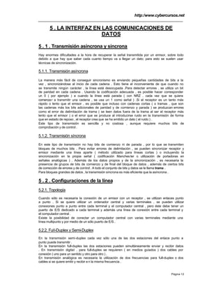 http:/www.cybercursos.net
Página 12
5 . LA INTERFAZ EN LAS COMUNICACIONES DE
DATOS
5 . 1 . Transmisión asíncrona y síncrona
Hay enormes dificultades a la hora de recuperar la señal transmitida por un emisor, sobre todo
debido a que hay que saber cada cuanto tiempo va a llegar un dato; para esto se suelen usar
técnicas de sincronización.
5.1.1. Transmisión asíncrona
La manera más fácil de conseguir sincronismo es enviando pequeñas cantidades de bits a la
vez , sincronizándose al inicio de cada cadena . Esto tiene el inconveniente de que cuando no
se transmite ningún carácter , la línea está desocupada .Para detectar errores , se utiliza un bit
de paridad en cada cadena . Usando la codificación adecuada , es posible hacer corresponder
un 0 ( por ejemplo ) a cuando la línea está parada ( con NRZ , cada vez que se quiera
comenzar a transmitir una cadena , se usa un 1 como señal ) .Si el receptor es un tanto más
rápido o lento que el emisor , es posible que incluso con cadenas cortas ( o tramas , que son
las cadenas más los bits adicionales de paridad y de comienzo y parada ) se produzcan errores
como el error de delimitación de trama ( se leen datos fuera de la trama al ser el receptor más
lento que el emisor ) o el error que se produce al introducirse ruido en la transmisión de forma
que en estado de reposo , el receptor crea que se ha emitido un dato ( el ruido ) .
Este tipo de transmisión es sencilla y no costosa , aunque requiere muchos bits de
comprobación y de control .
5.1.2. Transmisión síncrona
En este tipo de transmisión no hay bits de comienzo ni de parada , por lo que se transmiten
bloques de muchos bits . Para evitar errores de delimitación , se pueden sincronizar receptor y
emisor mediante una línea aparte ( método utilizado para líneas cortas ) o incluyendo la
sincronización en la propia señal ( codificación Manches ter o utilización de portadoras en
señales analógicas ) . Además de los datos propios y de la sincronización , es necesaria la
presencia de grupos de bits de comienzo y de final del bloque de datos , además de ciertos bits
de corrección de errores y de control . A todo el conjunto de bits y datos se le llama trama .
Para bloques grandes de datos , la transmisión síncrona es más eficiente que la asíncrona .
5 . 2 . Configuraciones de la línea
5.2.1. Topología
Cuando sólo es necesaria la conexión de un emisor con un receptor , se utilizan enlaces punto
a punto . Si se quiere utilizar un ordenador central y varias terminales , se pueden utilizar
conexiones punto a punto entre cada terminal y el computador central , pero éste debe tener un
puerto de E/S dedicado a cada terminal y además una línea de conexión entre cada terminal y
el computador central .
Existe la posibilidad de conectar un computador central con varias terminales mediante una
línea multipunto y por medio de un sólo puerto de E/S .
5.2.2. Full-Duplex y Semi-Duplex
En la transmisión semi-duplex cada vez sólo una de las dos estaciones del enlace punto a
punto puede transmitir .
En la transmisión full-duplex las dos estaciones pueden simultáneamente enviar y recibir datos
. En transmisión digital , para full-duplex se requieren ( en medios guiados ) dos cables por
conexión ( uno para un sentido y otro para otro ) .
En transmisión analógica es necesaria la utilización de dos frecuencias para full-duplex o dos
cables si se quiere emitir y recibir e n la misma frecuencia .
 