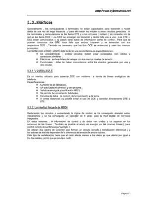 http:/www.cybercursos.net
Página 13
5 . 3 . Interfaces
Generalmente , los computadores y terminales no están capacitados para transmitir y recibir
datos de una red de larga distancia , y para ello están los módem u otros circuitos parecidos . A
los terminales y computadores se les llama DTE y a los circuitos ( módem ) de conexión con la
red se les llama DCE . Los DCE se encargan de transmitir y recibir bits uno a uno . Los DTE y
DCE están comunicados y se pasan tanto datos de información como de control . Para que se
puedan comunicar dos DTE hace falta que ambos cooperen y se entiendan con sus
respectivos DCE . También es necesario que los dos DCE se entiendan y usen los mismos
protocolos .
La interfaz entre el DCE y el DTE debe de tener una concordancia de especificaciones :
v De procedimiento : ambos circuitos deben estar conectados con cables y
conectores similares .
v Eléctricas : ambos deben de trabajar con los mismos niveles de tensión .
v Funcionales : debe de haber concordancia entre los eventos generados por uno y
otro circuito .
5.3.1. V.24/EIA-232-E
Es un interfaz utilizado para conectar DTE con módems a través de líneas analógicas de
telefonía .
Especificaciones :
v Conector de 25 contactos .
v Un solo cable de conexión y otro de tierra .
v Señalización digital y codificación NRZ-L.
v Se permite funcionamiento full-duplex .
v Circuitos de datos , de control , de temporización y de tierra .
v A cortas distancias es posible evitar el uso de DCE y conectar directamente DTE a
DTE.
5.3.2. La interfaz física de la RDSI
Reduciendo los circuitos y aumentando la lógica de control se ha conseguido abaratar estos
mecanismos y se ha conseguido un conector de 8 pines para la Red Digital de Servicios
Integrados .
En estos sistemas , la información de control y de datos van unidas y se separan en los
extremos de las líneas . También es posible el envío de energía por las mismas líneas ( para
control remoto de periféricos por ejemplo ) .
Se utilizan dos cables de conexión que forman un circuito cerrado ( señalización diferencial ) y
los valores de los bits dependen de la diferencia de tensión de ambos cables .
Este tipo de señalización hace que el ruido afecte menos a los datos ya que afecta por igual a
los dos cables , por lo que se anula el ruido .
 