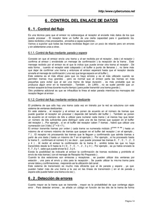 http:/www.cybercursos.net
Página 14
6 . CONTROL DEL ENLACE DE DATOS
6 . 1 . Control del flujo
Es una técnica para que el emisor no sobrecargue al receptor al enviarle más datos de los que
pueda procesar . El receptor tiene un buffer de una cierta capacidad para ir guardando los
datos recibidos y tras procesarlos , enviarlos a capas superiores .
Vamos a suponer que todas las tramas recibidas llegan con un poco de retardo pero sin errores
y sin adelantarse unas a otras .
6.1.1. Control de flujo mediante parada y espera
Consiste en que el emisor envía una trama y al ser recibida por el receptor , éste ( el receptor )
confirma al emisor ( enviándole un mensaje de confirmación ) la recepción de la trama . Este
mensaje recibido por el emisor es el que le indica que puede enviar otra trama al receptor . De
esta forma , cuando el receptor esté colapsado ( el buffer a punto de llenarse ) , no tiene más
que dejar de confirmar una trama y entonces el emisor esperará hasta que el receptor decida
enviarle el mensaje de confirmación ( una vez que tenga espacio en el buffer ) .
Este sistema es el más eficaz para que no haya errores y es el más utilizado cuando se
permiten tramas muy grandes , pero es normal que el emisor parta las tramas en más
pequeñas para evitar que al ser una trama de larga duración , es más probable que se
produzca algún error en la transmisión . También , en LAN's , no se suele permitir que un
emisor acapare la línea durante mucho tiempo ( para poder transmitir una trama grande ) .
Otro problema adicional es que se infrautiliza la línea al estar parada mientras los mensajes del
receptor llegan al emisor .
6.1.2. Control del flujo mediante ventana deslizante
El problema de que sólo hay una trama cada vez en tránsito por la red se soluciona con este
sistema de ventanas deslizantes .
En este sistema , el receptor y el emisor se ponen de acuerdo en el número de tramas que
puede guardar el receptor sin procesar ( depende del tamaño del buffer ) . También se ponen
de acuerdo en el número de bits a utilizar para numerar cada trama ( al menos hay que tener
un número de bits suficientes para distinguir cada una de las tramas que quepan en el buffer
del receptor ) , Por ejemplo , si en el buffer del receptor caben 7 tramas , habrá que utilizar una
numeración con 3 bits ( 2
3
= 8 > 7 ) .
El emisor transmite tramas por orden ( cada trama va numerada módulo 2
número de bits
) hasta un
máximo de el número máximo de tramas que quepan en el buffer del receptor ( en el ejemplo ,
7 ) . El receptor irá procesando las tramas que le lleguen y confirmando que admite tramas a
partir de una dada ( hasta un máximo de 7 en el ejemplo ) . Por ejemplo , si ha procesado hasta
la trama 5 , confirmará el número 6 ( es decir , que puede procesar las tramas 6 , 7 , 0 , 1 , 2 , 3
y 4 ) . Al recibir el emisor la confirmación de la trama 6 , emitirá todas las que no haya
transmitido desde la 6 hasta la 4 ( 6 , 7 , 0 , 1 , 2 , 3 y 4 ) . Por ejemplo , se ya había enviado la
6 , 7 , 0 y 1 , sabe que puede enviar la 2 , 3 y 4 .
Existe la posibilidad de indicarle al emisor la confirmación de tramas recibidas y prohibirle el
envío de más tramas ( con el mensaje de Receptor No Preparado ) .
Cuando la dos estaciones son emisoras y receptoras , se pueden utilizar dos ventanas por
estación , una para el envío y otra para la recepción . Se puede utilizar la mis ma trama para
enviar datos y confirmaciones , mejorando así la utilización del canal .
Este sistema de transmisión es mucho más eficiente que el de parada y espera , ya que
pueden haber más de una trama a la vez en las líneas de transmisión ( en el de parada y
espera sólo puede haber una trama a la vez ) .
6 . 2 . Detección de errores
Cuanto mayor es la trama que se transmite , mayor es la probabilidad de que contenga algún
error . Para detectar errores , se añade un código en función de los bits de la trama de forma
 