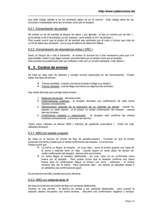 http:/www.cybercursos.net
Página 15
que este código señale si se ha cambiado algún bit en el camino . Este código debe de ser
conocido e interpretado tanto por el emisor como por el receptor .
6.2.1. Comprobación de paridad
Se añade un bit de paridad al bloque de datos ( por ejemplo , si hay un número par de bits 1 ,
se le añade un bit 0 de paridad y si son impares , se le añade un bit 1 de paridad ) .
Pero puede ocurrir que el propio bit de paridad sea cambiado por el ruido o incluso que más de
un bit de datos sea cambiado , con lo que el sistema de detección fallará .
6.2.2. Comprobación de redundancia cíclica ( CRC )
Dado un bloque de n bits a transmitir , el emisor le sumará los k bits necesarios para que n+k
sea divisible ( resto 0 ) por algún número conocido tanto por el emisor como por el receptor .
Este proceso se puede hacer bien por software o bien por un circuito hardware ( más rápido ) .
6 . 3 . Control de errores
Se trata en este caso de detectar y corregir errores aparecidos en las transmisiones . Puede
haber dos tipos de errores :
v Tramas perdidas : cuando una trama enviada no llega a su destino .
v Tramas dañadas : cuando llega una trama con algunos bits erróneos .
Hay varias técnicas para corregir estos errores :
1. Detección de errores : discutida antes .
2. Confirmaciones positivas : el receptor devuelve una confirmación de cada trama
recibida correctamente .
3. Retransmisión después de la expiración de un intervalo de tiempo : cuando ha
pasado un cierto tiempo , si el emisor no recibe confirmación del receptor , reenvía
otra vez la trama .
4. Confirmación negativa y retransmisión : el receptor sólo confirma las tramas
recibidas erróneamente , y el emisor las reenvía .
Todos estos métodos se llaman ARQ ( solicitud de repetición automática ) . Entre los más
utilizados destacan :
6.3.1. ARQ con parada-y-espera
Se basa en la técnica de control de flujo de parada-y-espera . Consiste en que el emisor
transmite una trama y hasta que no recibe confirmación del receptor , no envía otra .
Puede ocurrir que :
v La trama no llegue al receptor , en cuyo caso , como el emisor guarda una copia de
la trama y además tiene un reloj , cuando expira un cierto plazo de tiempo sin
recibir confirmación del receptor , reenvía otra vez la trama .
v La trama llegue al receptor deteriorada , en cuyo caso no es confirmada como
buena por el receptor . Pero puede ocurrir que el receptor confirme una trama
buena pero la confirmación llegue al emisor con error , entonces , el emisor
enviaría otra vez la trama . Para solucionar esto , las tramas se etiquetan desde 0
en adelante y las confirmaciones igual .
Es una técnica sencilla y barata pero poco eficiente .
6.3.2. ARQ con adelante-atrás-N
Se basa en la técnica de control de flujo con ventanas deslizantes .
Cuando no hay errores , la técnica es similar a las ventanas deslizantes , pero cuando la
estación destino encuentra una trama errónea , devuelve una confirmación negativa y rechaza
 