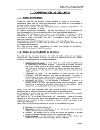 http:/www.cybercursos.net
Página 17
7 . CONMUTACION DE CIRCUITOS
7 . 1 . Redes conmutadas
Cuando los datos hay que enviarlos a largas distancias ( e incluso a no tan largas ) ,
generalmente deben pasar por varios nodos intermedios . Estos nodos son los encargados de
encauzar los datos para que lleguen a su destino .
En conmutación de circuitos , los nodos interm edios no tratan los datos de ninguna forma , sólo
se encargan de encaminarlos a su destino .
En redes de comunicación conmutadas , los datos que entren en la red provenientes de
alguna de las estaciones , son conmutados de nodo en nodo hasta que lleguen a su destino .
Hay nodos sólo conectados a otros nodos y su única misión es conmutar los datos
internamente a la red . También hay nodos conectados a estaciones y a otros nodos , por lo
que deben de añadir a su función como nodo , la aceptación y emisión de datos de las
estaciones que se conectan .
Los enlaces entre nodos están multiplexados en el tiempo o por división de frecuencias .
Generalmente hay más de un camino entre dos estaciones , para así poder desviar los datos
por el camino menos colapsado .
Para redes de área amplia , generalmente se utilizan otras técnicas de conmutación :
conmutación de circuitos y conmutación de paquetes .
7 . 2 . Redes de conmutación de circuitos
Para cada conexión entre dos estaciones , los nodos intermedios dedican un canal lógico a
dicha conexión . Para establecer el contacto y el paso de la información de estación a estación
a través de los nodos intermedios , se requieren estos pasos :
1. Establecimiento del circuito :el emisor solicita a un cierto nodo el establecimiento
de conexión hacia una estación receptora . Este nodo es el encargado de dedicar
uno de sus canales lógicos a la estación emisora ( suele existir de antemano ) .
Este nodo es el encargado de encontrar los nodos intermedios para llegar a la
estación receptora , y para ello tiene en cuenta ciertos criterios de encaminamiento
, coste , etc...
2. Transferencia de datos : una vez establecido el circuito exclusivo para esta
transmisión ( cada nodo reserva un canal para esta transmisión ) , la estación se
transmite desde el emisor hasta el receptor conmutando sin demoras de nodo en
nodo ( ya que estos nodos tienen reservado un canal lógico para ella ) .
3. Desconexión del circuito : una vez terminada la transferencia , el emisor o el
receptor indican a su nodo más inmediato que ha finalizado la conexión , y este
nodo informa al siguiente de este hecho y luego libera el canal dedicado . así de
nodo en nodo hasta que todos han liberado este canal dedicado .
Debido a que cada nodo conmutador debe saber organizar el tráfico y las conmutaciones ,
éstos deben tener la suficiente "inteligencia" como para realizar su labor eficientemente .
La conmutación de circuitos suele ser bastante ineficiente ya que los canales están reservados
aunque no circulen datos a través de ellos .
Para tráfico de voz , en que suelen circular datos ( voz ) continuamente , puede ser un método
bastante eficaz ya que el único retardo es el establecimiento de la conexión , y luego no hay
retardos de nodo en nodo ( al estar ya establecido el canal y no tener que procesar ningún
nodo ninguna información ) .
La red pública de telefonía utiliza conmutación de circuitos . Su arquitectura es la siguiente :
v Abonados : son las estaciones de la red .
v Bucle local : es la conexión del abonado a la red . Esta conexión , como es de corta
distancia , se suele hacer con un par trenzado .
v Centrales : son aquellos nodos a los que se conectan los abonados ( centrales
finales ) o nodos intermedios entre nodo y nodo ( centrales intermedias ) .
v Líneas principales : son las líneas que conectan nodo a nodo . Suelen usar
multiplexación por división en frecuencias o por división en el tiempo .
 