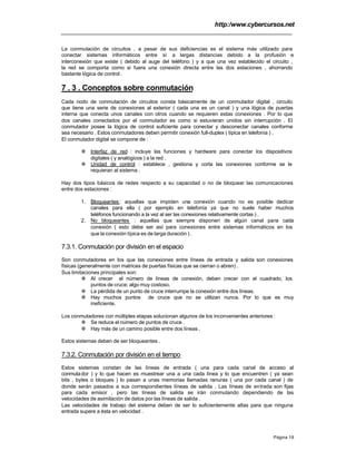 http:/www.cybercursos.net
Página 18
La conmutación de circuitos , a pesar de sus deficiencias es el sistema más utilizado para
conectar sistemas informáticos entre sí a largas distancias debido a la profusión e
interconexión que existe ( debido al auge del teléfono ) y a que una vez establecido el circuito ,
la red se comporta como si fuera una conexión directa entre las dos estaciones , ahorrando
bastante lógica de control .
7 . 3 . Conceptos sobre conmutación
Cada nodo de conmutación de circuitos consta básicamente de un conmutador digital , circuito
que tiene una serie de conexiones al exterior ( cada una es un canal ) y una lógica de puertas
interna que conecta unos canales con otros cuando se requieren estas conexiones . Por lo que
dos canales conectados por el conmutador es como si estuvieran unidos sin interrupción . El
conmutador posee la lógica de control suficiente para conectar y desconectar canales conforme
sea necesario . Estos conmutadores deben permitir conexión full-duplex ( típica en telefonía ) .
El conmutador digital se compone de :
v Interfaz de red : incluye las funciones y hardware para conectar los dispositivos
digitales ( y analógicos ) a la red .
v Unidad de control : establece , gestiona y corta las conexiones conforme se le
requieran al sistema .
Hay dos tipos básicos de redes respecto a su capacidad o no de bloquear las comunicaciones
entre dos estaciones :
1. Bloqueantes: aquellas que impiden una conexión cuando no es posible dedicar
canales para ella ( por ejemplo en telefonía ya que no suele haber muchos
teléfonos funcionando a la vez al ser las conexiones relativamente cortas ) .
2. No bloqueantes : aquellas que siempre disponen de algún canal para cada
conexión ( esto debe ser así para conexiones entre sistemas informáticos en los
que la conexión típica es de larga duración ) .
7.3.1. Conmutación por división en el espacio
Son conmutadores en los que las conexiones entre líneas de entrada y salida son conexiones
físicas (generalmente con matrices de puertas físicas que se cierran o abren) .
Sus limitaciones principales son:
v Al crecer el número de líneas de conexión, deben crecer con el cuadrado, los
puntos de cruce; algo muy costoso.
v La pérdida de un punto de cruce interrumpe la conexión entre dos líneas.
v Hay muchos puntos de cruce que no se utilizan nunca. Por lo que es muy
ineficiente.
Los conmutadores con múltiples etapas solucionan algunos de los inconvenientes anteriores :
v Se reduce el número de puntos de cruce .
v Hay más de un camino posible entre dos líneas .
Estos sistemas deben de ser bloqueantes .
7.3.2. Conmutación por división en el tiempo
Estos sistemas constan de las líneas de entrada ( una para cada canal de acceso al
conmutador ) y lo que hacen es muestrear una a una cada línea y lo que encuentren ( ya sean
bits , bytes o bloques ) lo pasan a unas memorias llamadas ranuras ( una por cada canal ) de
donde serán pasados a sus correspondientes líneas de salida . Las líneas de entrada son fijas
para cada emisor , pero las líneas de salida se irán conmutando dependiendo de las
velocidades de asimilación de datos por las líneas de salida .
Las velocidades de trabajo del sistema deben de ser lo suficientemente altas para que ninguna
entrada supere a ésta en velocidad .
 