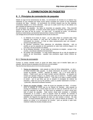 http:/www.cybercursos.net
Página 19
8 . CONMUTACION DE PAQUETES
8 . 1 . Principios de conmutación de paquetes
Debido al auge de las transmisiones de datos , la conmutación de circuitos es un sistema muy
ineficiente ya que mantiene las líneas mucho tiempo ocupadas aun cuando no hay información
circulando por ellas . Además , la conmutación de circuitos requiere que los dos sistemas
conectados trabajen a la misma velocidad , cosa que no suele ocurrir hoy en día debido a la
gran variedad de sistemas que se comunican .
En conmutación de paquetes , los datos se transmiten en paquetes cortos . Para transmitir
grupos de datos más grandes , el emisor trocea estos grupos en paquetes más pequeños y les
adiciona una serie de bits de control . En cada nodo , el paquete se recibe , se almacena
durante un cierto tiempo y se transmite hacia el emisor o hacia un nodo intermedio .
Las ventajas de la conmutación de paquetes frente a la de circuitos son :
1. La eficiencia de la línea es mayor : ya que cada enlace se comparte entre varios
paquetes que estarán en cola para ser enviados en cuanto sea posible . En
conmutación de circuitos , la línea se utiliza exclusivamente para una conexión ,
aunque no haya datos a enviar .
2. Se permiten conexiones entre estaciones de velocidades diferentes : esto es
posible ya que los paquetes se irán guardando en cada nodo conforme lleguen ( en
una cola ) y se irán enviando a su destino .
3. No se bloquean llamadas : ya que todas las conexiones se aceptan , aunque si hay
muchas , se producen retardos en la transmisión .
4. Se pueden usar prioridades : un nodo puede seleccionar de su cola de paquetes en
espera de ser transmitidos , aquellos más prioritarios según ciertos criterios de
prioridad .
8.1.1. Técnica de conmutación
Cuando un emisor necesita enviar un grupo de datos mayor que el tamaño fijado para un
paquete , éste los trocea en paquetes y los envía uno a uno al receptor .
Hay dos técnicas básicas para el envío de estos paquetes :
1. Técnica de datagramas : cada paquete se trata de forma independiente , es decir ,
el emisor enumera cada paquete , le añade información de control ( por ejemplo
número de paquete , nombre , dirección de destino , etc...) y lo envía hacia su
destino . Puede ocurrir que por haber tomado caminos diferentes , un paquete con
número por ejemplo 6 llegue a su destino antes que el número 5 . También puede
ocurrir que se pierda el paquete número 4 . Todo esto no lo sabe ni puede controlar
el emisor , por lo que tiene que ser el receptor el encargado de ordenar los
paquetes y saber los que se han perdido ( para su posible reclamación al emisor )
, y para esto , debe tener el software necesario .
2. Técnica de circuitos virtuales : antes de enviar los paquetes de datos , el emisor
envía un paquete de control que es de Petición de Llamada , este paquete se
encarga de establecer un camino lógico de nodo en nodo por donde irán uno a uno
todos los paquetes de datos . De esta forma se establece un camino virtual para
todo el grupo de paquetes . Este camino virtual será numerado o nombrado
inicialmente en el emisor y será el paquete inicial de Petición de Llamada el
encargado de ir informando a cada uno de los nodos por los que pase de que más
adelante irán llegando los paquetes de datos con ese nombre o número . De esta
forma , el encaminamiento sólo se hace una vez ( para la Petición de Llamada ) . El
sistema es similar a la conmutación de circuitos , pero se permite a cada nodo
mantener multitud de circuitos virtuales a la vez .
 