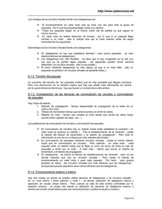 http:/www.cybercursos.net
Página 20
Las ventajas de los circuitos virtuales frente a los datagramas son :
v El encaminamiento en cada nodo sólo se hace una vez para todo el grupo de
paquetes . Por lo que los paquetes llegan antes a su destino .
v Todos los paquetes llegan en el mismo orden del de partida ya que siguen el
mismo camino .
v En cada nodo se realiza detección de errores , por lo que si un paquete llega
erróneo a un nodo , éste lo solicita otra vez al nodo anterior antes de seguir
transmitiendo los siguientes .
Desventajas de los circuitos virtuales frente a los datagramas :
v En datagramas no hay que establecer llamada ( para pocos paquetes , es más
rápida la técnica de datagramas ) .
v Los datagramas son más flexibles , es decir que si hay congestión en la red una
vez que ya ha partido algún paquete , los siguientes pueden tomar caminos
diferentes ( en circuitos virtuales , esto no es posible ) .
v El envío mediante datagramas es más seguro ya que si un nodo falla , sólo un
paquetes se perderá ( en circuitos virtuales se perderán todos ) .
8.1.2. Tamaño del paquete
Un aumento del tamaño de los paquetes implica que es más probable que lleguen erróneos .
Pero una disminución de su tamaño implica que hay que añadir más información de control ,
por lo que la eficiencia disminuye . hay que buscar un compromiso entre ambos .
8.1.3. Comparación de las técnicas de conmutación de circuitos y conmutación
de paquetes
Hay 3 tipos de retardo :
1. Retardo de propagación : tiempo despreciable de propagación de la señal de un
nodo a otro nodo .
2. Tiempo de transmisión: tiempo que tarda el emisor en emitir los datos.
3. Retardo de nodo : tiempo que emplea el nodo desde que recibe los datos hasta
que los emite ( gestión de colas , etc... ) .
Las prestaciones de conmutación de circuitos y conmutación de paquetes :
v En conmutación de circuitos hay un retardo inicial hasta establecer la conexión ( en
cada nodo se produce un retardo ) . Tras el establecimiento de la conexión , existe
el retardo del tiempo de transmisión y el retardo de propagación . Pero toda la
información va a la vez en un bloque sin más retardos adicionales .
v En conmutación de paquetes mediante circuitos virtuales , existe el mismo retardo
inicial que en conmutación de circuitos . Pero además , en cada nodo , cada
paquete sufre un retardo hasta que le llega su turno de envío de entre la cola de
paquetes a emitir por el nodo . A todo esto , habría que sumar el retardo de
transmisión y el retardo de propagación .
v En datagramas , se ahorra el tiempo de establecimiento de conexión , pero no los
demás retardos que hay en circuitos virtuales . Pero existe el retardo de
encaminamiento en cada nodo y para cada paquete . Por tanto , para grupos
grandes de datos , los circuitos virtuales son más eficaces que los datagramas ,
aunque para grupos pequeños sean menos eficaces que los datagramas .
8.1.4. Funcionamiento externo e interno
Hay dos niveles en donde se pueden utilizar técnicas de datagramas y de circuitos virtuales .
En un nivel interno ( entre estación y nodo ) , se llaman operación de datagrama interno y
operación de circuito virtual interno . Pero cuando se sale de este ámbito controlable por la
estación emisora , la propia red decide la utilización de servicios de datagrama externo o
servicio de circuito virtual externo para sus comunicaciones ( ocultos al usuario o emisor ) .
 