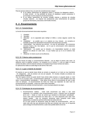 http:/www.cybercursos.net
Página 21
Para los servicio externos hay una serie de consideraciones a seguir :
v Si se utilizan operaciones de datagrama interno y servicios de datagrama externo ,
al haber errores , no hay pérdidas de tiempo en establecer nuevas conexiones ni
se necesitan muchos espacios de almacenamiento .
v Si se utilizan operaciones de circuitos virtuales internos y servicios de circuitos
virtuales externos , se mejoran las prestaciones para transmisiones de grandes
grupos de información y de acceso a terminales remotos .
8 . 2 . Encaminamiento
8.2.1.A / Características
La función de encaminamiento tiene estos requisitos :
1. Exactitud.
2. Sencillez .
3. Robustez : es la capacidad para redirigir el tráfico a zonas seguras cuando hay
fallos .
4. Estabilidad : es posible que si un sistema es muy robusto , se convierta en
inestable al reaccionar demasiado bruscamente ante situaciones concretas .
5. Imparcialidad : hay sistemas que premian , en aras de optimalidad , las conexiones
cercanas frente a las más lejanas , con lo que la comunicación entre estaciones
alejadas se dificulta .
6. Optimización : es posible que la robustez y la imparcialidad reporten un coste
adicional de cálculo en cada nodo , lo que implica que ya no es el sistema más
óptimo .
7. Eficiencia : lo mismo ocurre con la eficiencia .
8.2.2. B / Criterios sobre prestaciones
Hay dos formas de elegir un encaminamiento eficiente : una es elegir el camino más corto ( la
distancia entre la estación emisora y la receptora es la mínima ) y otra es elegir el menor
número de saltos ( entre la estación emisora y la receptora hay el menor número de nodos ) .
En aplicaciones reales se suele elegir la del camino más corto .
8.2.3. C / Lugar e instante de decisión
El instante en que se decide hacia dónde se enviará un paquete en un nodo es muy importante
. En datagramas , esto se produce una vez por paquete . En circuitos virtuales se produce una
vez por petición de llamada .
Hay dos lugares donde se puede decidir hacia dónde debe enviarse un paquete desde un nodo
: una es en el propio nodo ( encaminamiento distribuido ) y otra en un nodo señalado para esta
tarea ( encaminamiento centralizado ) . Esta última forma tiene el inconveniente de que si este
nodo se estropea , el encaminamiento de todos los nodos que dependen de este nodo de
encaminamiento es imposible , y todos los nodos serán inservibles .
Hay otra forma de controlar el encaminamiento , y es en la propia estación de origen .
8.2.4. D / Estrategias de encaminamiento
1. Encaminamiento estático . Cada nodo encaminará sus datos a otro nodo
adyacente y no cambiará dicho encaminamiento nunca ( mientras dure la topología
de la red ) . Existe un nodo de control que mantiene la información centralizada .
Como cada nodo encaminará sus datos sólo a un nodo adyacente para cada nodo
destino posible , sólo es necesario almacenar estos contactos entre nodos
adyacentes y no todos los caminos entre todos los nodos de la red .
En el nodo central se almacenan todas las tablas de encaminamientos , pero en
cada nodo sólo hay que almacenar las filas que conectan ese nodo con el siguiente
para conseguir el encaminamiento a cada nodo posible destino de la red .
 