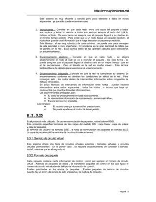 http:/www.cybercursos.net
Página 22
Este sistema es muy eficiente y sencillo pero poco tolerante a fallos en nodos
adyacentes , ya que sólo puede encaminar a uno .
2. Inundaciones . Consiste en que cada nodo envía una copia del paquete a todos
sus vecinos y éstos lo reenvía a todos sus vecinos excepto al nodo del cuál lo
habían recibido . De esta forma se asegura que el paquete llegará a su destino en
el mínimo tiempo posible . Para evitar que a un nodo llegue un paquete repetido , el
nodo debe guardar una información que le haga descartar un paquete ya recibido .
Esta técnica , al ser muy robusta y de coste mínimo , se puede usar para mensajes
de alta prioridad o muy importante . El problema es la gran cantidad de tráfico que
se genera en la red . Esta técnica libera de los grandes cálculos para seleccionar
un encaminamiento .
3. Encaminamiento aleatorio . Consiste en que en cada nodo , se elegirá
aleatoriamente el nodo al cuál se va a reenviar el paquete . De esta forma , se
puede asegurar que el paquete llegará al destino pero en un mayor tiempo que en
el de inundaciones . Pero el tránsito en la red es mucho menor . Esta técnica
también libera de cálculos para seleccionar el encaminamiento .
4. Encaminamiento adaptable .Consiste en que la red va cambiando su sistema de
encaminamiento conforme se cambian las condiciones de tráfico de la red . Para
conseguir esto , los nodos deben de intercambiar información sobre congestión de
tráfico y otros datos .
En estas técnicas de intercambio de información entre nodos , pueden hacerse
intercambios entre nodos adyacentes , todos los nodos , o incluso que haya un
nodo central que coordine todas las informaciones .
Los inconvenientes principales son :
v El costo de procesamiento en cada nodo aumenta .
v Al intercambiar información de nodo en nodo , aumenta el tráfico .
v Es una técnica muy inestable .
Las ventajas :
v El usuario cree que aumentan las prestaciones .
v Se puede ayudar en el control de la congestión .
8 . 3 . X.25
Es el protocolo más utilizado . Se usa en conmutación de paquetes , sobre todo en RDSI .
Este protocolo especifica funciones de tres capas del modelo OSI : capa física , capa de enlace
y capa de paquetes .
El terminal de usuario es llamado DTE , el nodo de conmutación de paquetes es llamado DCE
La capa de paquetes utiliza servicios de circuitos virtuales externos .
8.3.1. Servicio de circuito virtual
Este sistema ofrece dos tipos de circuitos virtuales externos : llamadas virtuales y circuitos
virtuales permanentes . En el primer caso , se requiere establecimiento de conexión o llamada
inicial , mientras que en el segundo no .
8.3.2. Formato de paquete
Cada paquete contiene cierta información de control , como por ejemplo el número de circuito
virtual . Además de paquetes de datos , se transfieren paquetes de control en los que figura el
número de circuito virtual además del tipo de información de control .
Existen prioridades en los envíos de paquetes . Existen paquetes de reinicio de circuitos
cuando hay un error , de reinicio de todo el sistema y de ruptura de conexión .
 