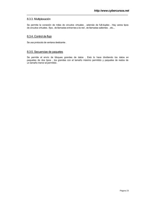 http:/www.cybercursos.net
Página 23
8.3.3. Multiplexación
Se permite la conexión de miles de circuitos virtuales , además de full-duplex . Hay varios tipos
de circuitos virtuales , fijos , de llamadas entrantes a la red , de llamadas salientes , etc...
8.3.4. Control de flujo
Se usa protocolo de ventana deslizante .
8.3.5. Secuencias de paquetes
Se permite el envío de bloques grandes de datos . Esto lo hace dividiendo los datos en
paquetes de dos tipos , los grandes con el tamaño máximo permitido y paquetes de restos de
un tamaño menor al permitido .
 