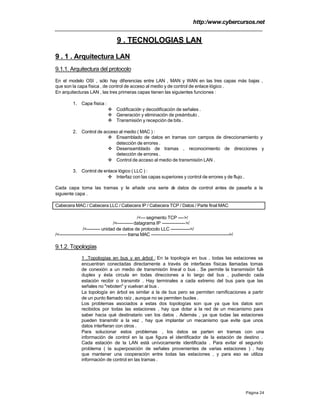 http:/www.cybercursos.net
Página 24
9 . TECNOLOGIAS LAN
9 . 1 . Arquitectura LAN
9.1.1. Arquitectura del protocolo
En el modelo OSI , sólo hay diferencias entre LAN , MAN y WAN en las tres capas más bajas ,
que son la capa física , de control de acceso al medio y de control de enlace lógico .
En arquitecturas LAN , las tres primeras capas tienen las siguientes funciones :
1. Capa física :
v Codificación y decodificación de señales .
v Generación y eliminación de preámbulo .
v Transmisión y recepción de bits .
2. Control de acceso al medio ( MAC ) :
v Ensamblado de datos en tramas con campos de direccionamiento y
detección de errores .
v Desensamblado de tramas , reconocimiento de direcciones y
detección de errores .
v Control de acceso al medio de transmisión LAN .
3. Control de enlace lógico ( LLC ) :
v Interfaz con las capas superiores y control de errores y de flujo .
Cada capa toma las tramas y le añade una serie de datos de control antes de pasarla a la
siguiente capa .
Cabecera MAC / Cabecera LLC / Cabecera IP / Cabecera TCP / Datos / Parte final MAC
/<--- segmento TCP ---->/
/<-----------datagrama IP ---------------->/
/<--------- unidad de datos de protocolo LLC ------------->/
/<----------------------------------------------trama MAC ----------------------------------------------------->/
9.1.2. Topologías
1 .Topologías en bus y en árbol : En la topología en bus , todas las estaciones se
encuentran conectadas directamente a través de interfaces físicas llamadas tomas
de conexión a un medio de transmisión lineal o bus . Se permite la transmisión full-
duplex y ésta circula en todas direcciones a lo largo del bus , pudiendo cada
estación recibir o transmitir . Hay terminales a cada extremo del bus para que las
señales no "reboten" y vuelvan al bus .
La topología en árbol es similar a la de bus pero se permiten ramificaciones a partir
de un punto llamado raíz , aunque no se permiten bucles .
Los problemas asociados a estas dos topologías son que ya que los datos son
recibidos por todas las estaciones , hay que dotar a la red de un mecanismo para
saber hacia qué destinatario van los datos . Además , ya que todas las estaciones
pueden transmitir a la vez , hay que implantar un mecanismo que evite que unos
datos interfieran con otros .
Para solucionar estos problemas , los datos se parten en tramas con una
información de control en la que figura el identificador de la estación de destino .
Cada estación de la LAN está unívocamente identificada . Para evitar el segundo
problema ( la superposición de señales provenientes de varias estaciones ) , hay
que mantener una cooperación entre todas las estaciones , y para eso se utiliza
información de control en las tramas .
 