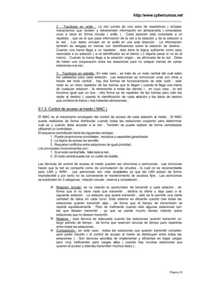 http:/www.cybercursos.net
Página 25
2 . Topología en anillo : La red consta de una serie de repetidores ( simples
mecanismos que reciben y retransmiten información sin almacenarla ) conectados
unos a otros en forma circular ( anillo ) . Cada estación está conectada a un
repetidor , que es el que pasa información de la red a la estación y de la estación a
la red . Los datos circulan en el anillo en una sola dirección . La información
también se desgaja en tramas con identificadores sobre la estación de destino .
Cuando una trama llega a un repetidor , éste tiene la lógica suficiente como para
reenviarla a su estación ( si el identificador es el mismo ) o dejarla pasar si no es el
mismo . Cuando la trama llega a la estación origen , es eliminada de la red . Debe
de haber una cooperación entre las estaciones para no solapar tramas de varias
estaciones a la vez .
3 . Topología en estrella :En este caso , se trata de un nodo central del cuál salen
los cableados para cada estación . Las estaciones se comunican unas con otras a
través del nodo central . hay dos formas de funcionamiento de este nodo : este
nodo es un mero repetidor de las tramas que le llegan ( cuando le llega una trama
de cualquier estación , la retransmite a todas las demás ) , en cuyo caso , la red
funciona igual que un bus ; otra forma es de repetidor de las tramas pero sólo las
repite al destino ( usando la identificación de cada estación y los datos de destino
que contiene la trama ) tras haberlas almacenado .
9.1.3. Control de acceso al medio ( MAC )
El MAC es el mecanismo encargado del control de acceso de cada estación al medio . El MAC
puede realizarse de forma distribuida cuando todas las estaciones cooperan para determinar
cuál es y cuándo debe acceder a la red . También se puede realizar de forma centralizada
utilizando un controlador .
El esquema centralizado tiene las siguientes ventajas :
1 . Puede proporcionar prioridades , rechazos y capacidad garantizada .
2 . La lógica de acceso es sencilla .
3 . Resuelve conflictos entre estaciones de igual prioridad .
Los principales inconvenientes son :
1 . Si el nodo central falla , falla toda la red .
2 . El nodo central puede ser un cuello de botella .
Las técnicas de control de acceso al medio pueden ser síncronas o asíncronas . Las síncronas
hacen que la red se comporte como de conmutación de circuitos , lo cuál no es recomendable
para LAN y WAN . Las asíncronas son más aceptables ya que las LAN actúan de forma
impredecible y por tanto no es conveniente el mantenimiento de accesos fijos . Las asíncronas
se subdividen en 3 categorías : rotación circular , reserva y competición .
v Rotación circular: se va rotando la oportunidad de transmitir a cada estación , de
forma que si no tiene nada que transmitir , declina la oferta y deja paso a la
siguiente estación . La estación que quiere transmitir , sólo se le permite una cierta
cantidad de datos en cada turno .Este sistema es eficiente cuando casi todas las
estaciones quieren transmitir algo , de forma que el tiempo de transmisión se
reparte equitativamente . Pero es ineficiente cuando sólo algunas estaciones son
las que desean transmitir , ya que se pierde mucho tiempo rotando sobre
estaciones que no desean transmitir .
v Reserva : esta técnica es adecuada cuando las estaciones quieren transmitir un
largo periodo de tiempo , de forma que reservan ranuras de tiempo para repartirse
entre todas las estaciones .
v Competición : en este caso , todas las estaciones que quieren transmitir compiten
para poder hacerlo ( el control de acceso al medio se distribuyen entre todas las
estaciones ) . Son técnicas sencillas de implementar y eficientes en bajas cargas
pero muy ineficientes para cargas altas ( cuando hay muchas estaciones que
quieren el acceso y además transmiten muchos datos ) .
 