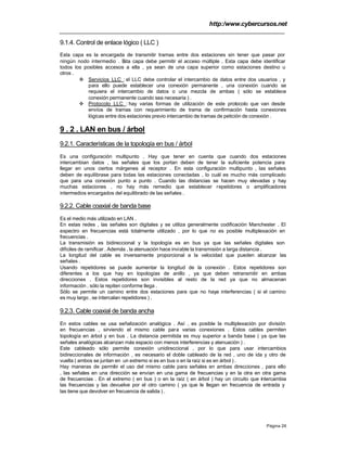 http:/www.cybercursos.net
Página 26
9.1.4. Control de enlace lógico ( LLC )
Esta capa es la encargada de transmitir tramas entre dos estaciones sin tener que pasar por
ningún nodo intermedio . Esta capa debe permitir el acceso múltiple . Esta capa debe identificar
todos los posibles accesos a ella , ya sean de una capa superior como estaciones destino u
otros .
v Servicios LLC : el LLC debe controlar el intercambio de datos entre dos usuarios , y
para ello puede establecer una conexión permanente , una conexión cuando se
requiera el intercambio de datos o una mezcla de ambas ( sólo se establece
conexión permanente cuando sea necesaria ) .
v Protocolo LLC : hay varias formas de utilización de este protocolo que van desde
envíos de tramas con requerimiento de trama de confirmación hasta conexiones
lógicas entre dos estaciones previo intercambio de tramas de petición de conexión .
9 . 2 . LAN en bus / árbol
9.2.1. Características de la topología en bus / árbol
Es una configuración multipunto . Hay que tener en cuenta que cuando dos estaciones
intercambian datos , las señales que los portan deben de tener la suficiente potencia para
llegar en unos ciertos márgenes al receptor . En esta configuración multipunto , las señales
deben de equilibrase para todas las estaciones conectadas , lo cuál es mucho más complicado
que para una conexión punto a punto . Cuando las distancias se hacen muy elevadas y hay
muchas estaciones , no hay más remedio que establecer repetidores o amplificadores
intermedios encargados del equilibrado de las señales .
9.2.2. Cable coaxial de banda base
Es el medio más utilizado en LAN .
En estas redes , las señales son digitales y se utiliza generalmente codificación Manchester . El
espectro en frecuencias está totalmente utilizado , por lo que no es posible multiplexación en
frecuencias .
La transmisión es bidireccional y la topología es en bus ya que las señales digitales son
difíciles de ramificar . Además , la atenuación hace inviable la transmisión a larga distancia .
La longitud del cable es inversamente proporcional a la velocidad que pueden alcanzar las
señales .
Usando repetidores se puede aumentar la longitud de la conexión . Estos repetidores son
diferentes a los que hay en topologías de anillo , ya que deben retransmitir en ambas
direcciones . Estos repetidores son invisibles al resto de la red ya que no almacenan
información , sólo la repiten conforme llega .
Sólo se permite un camino entre dos estaciones para que no haya interferencias ( si el camino
es muy largo , se intercalan repetidores ) .
9.2.3. Cable coaxial de banda ancha
En estos cables se usa señalización analógica . Así , es posible la multiplexación por división
en frecuencias , sirviendo el mismo cable para varias conexiones . Estos cables permiten
topología en árbol y en bus . La distancia permitida es muy superior a banda base ( ya que las
señales analógicas alcanzan más espacio con menos interferencias y atenuación ) .
Este cableado sólo permite conexión unidireccional , por lo que para usar intercambios
bidireccionales de información , es necesario el doble cableado de la red , uno de ida y otro de
vuelta ( ambos se juntan en un extremo si es en bus o en la raíz si es en árbol ) .
Hay maneras de permitir el uso del mismo cable para señales en ambas direcciones , para ello
, las señales en una dirección se envían en una gama de frecuencias y en la otra en otra gama
de frecuencias . En el extremo ( en bus ) o en la raíz ( en árbol ) hay un circuito que intercambia
las frecuencias y las devuelve por el otro camino ( ya que le llegan en frecuencia de entrada y
las tiene que devolver en frecuencia de salida ) .
 