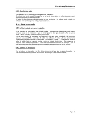 http:/www.cybercursos.net
Página 28
9.3.5. Bus frente a anillo
Para grandes LAN , lo mejor es usar banda ancha en bus o árbol .
El método más barato para LAN pequeñas es la banda base , pero en anillo se pueden cubrir
mayores distancias con menores errores .
En anillo , la fibra óptica es más efectiva que en bus y además , los enlaces punto a punto en
anillo son más sencillos que los multipunto en las demás .
9 . 4 . LAN en estrella
9.4.1. LAN en estrella con pares trenzados
El par trenzado es más barato que el cable coaxial , pero esto es aparente ya que la mayor
parte del costo es de instalación , que es similar para los dos tipos de cable . Por lo que se
tiende a utilizar coaxial ya que tiene mejores prestaciones .
Pero la gran difusión de los cables para teléfonos , que son pares trenzados , ha provocado
que para pequeñas LAN , sea el tipo de cable más utilizado . Y estas LAN son generalmente
topologías en estrella ( oficinas con terminales y un repetidor central ) . Cada estación tiene un
cable de salida hacia el repetidor central y otro de entrada desde éste . Este esquema se
comporta como una topología en bus , y por tanto puede haber colisiones de mensajes , para lo
cuál se divide el sistema en subsistemas a los cuáles sólo algunas estaciones tienen acceso .
9.4.2. Estrella de fibra óptica
Hay conectores en los cuáles , la fibra óptica se comporta igual que los pares trenzados , lo
cuál reporta los mismos problemas de colisiones de mensajes que el sistema anterior .
 