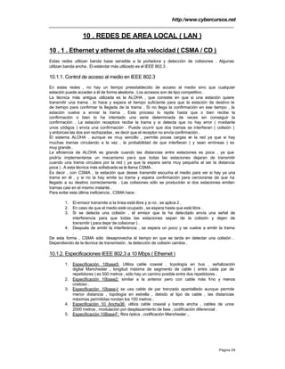 http:/www.cybercursos.net
Página 29
10 . REDES DE AREA LOCAL ( LAN )
10 . 1 . Ethernet y ethernet de alta velocidad ( CSMA / CD )
Estas redes utilizan banda base sensible a la portadora y detección de colisiones . Algunas
utilizan banda ancha . El estándar más utilizado es el IEEE 802.3 .
10.1.1. Control de acceso al medio en IEEE 802.3
En estas redes , no hay un tiempo preestablecido de acceso al medio sino que cualquier
estación puede acceder a él de forma aleatoria . Los accesos son de tipo competitivo .
La técnica más antigua utilizada es la ALOHA , que consiste en que si una estación quiere
transmitir una trama , lo hace y espera el tiempo suficiente para que la estación de destino le
de tiempo para confirmar la llegada de la trama . Si no llega la confirmación en ese tiempo , la
estación vuelve a enviar la trama . Este proceso lo repite hasta que o bien recibe la
confirmación o bien lo ha intentado una serie determinada de veces sin conseguir la
confirmación . La estación receptora recibe la trama y si detecta que no hay error ( mediante
unos códigos ) envía una confirmación . Puede ocurrir que dos tramas se interfieran ( colisión )
y entonces las dos son rechazadas , es decir que el receptor no envía confirmación .
El sistema ALOHA , aunque es muy sencillo , permite pocas cargas en la red ya que si hay
muchas tramas circulando a la vez , la probabilidad de que interfieran ( y sean erróneas ) es
muy grande .
La eficiencia de ALOHA es grande cuando las distancias entre estaciones es poca , ya que
podría implementarse un mecanismo para que todas las estaciones dejaran de transmitir
cuando una trama circulara por la red ( ya que la espera sería muy pequeña al ser la distancia
poca ) . A esta técnica más sofisticada se le llama CSMA .
Es decir , con CSMA , la estación que desee transmitir escucha el medio para ver si hay ya una
trama en él , y si no la hay emite su trama y espera confirmación para cerciorarse de que ha
llegado a su destino correctamente . Las colisiones sólo se producirán si dos estaciones emiten
tramas casi en el mismo instante .
Para evitar esta última ineficiencia , CSMA hace :
1. El emisor transmite si la línea está libre y si no , se aplica 2 .
2. En caso de que el medio esté ocupado , se espera hasta que esté libre .
3. Si se detecta una colisión , el emisor que la ha detectado envía una señal de
interferencia para que todas las estaciones sepan de la colisión y dejen de
transmitir ( para dejar de colisionar ) .
4. Después de emitir la interferencia , se espera un poco y se vuelve a emitir la trama
.
De esta forma , CSMA sólo desaprovecha el tiempo en que se tarda en detectar una colisión .
Dependiendo de la técnica de transmisión , la detección de colisión cambia .
10.1.2. Especificaciones IEEE 802.3 a 10 Mbps ( Ethernet )
1. Especificación 10base5: Utiliza cable coaxial , topología en bus , señalización
digital Manchester , longitud máxima de segmento de cable ( entre cada par de
repetidores ) es 500 metros , sólo hay un camino posible entre dos repetidores .
2. Especificación 10base2: similar a la anterior pero con cable más fino y menos
costoso .
3. Especificación 10base-t: se usa cable de par trenzado apantallado aunque permite
menor distancia , topología en estrella , debido al tipo de cable , las distancias
máximas permitidas rondan los 100 metros .
4. Especificación 10 Ancha36: utiliza cable coaxial y banda ancha , cables de unos
2000 metros , modulación por desplazamiento de fase , codificación diferencial .
5. Especificación 10Base-F: fibra óptica , codificación Manchester ,.
 