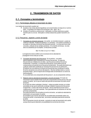 http:/www.cybercursos.net
Página 3
2 . TRANSMISION DE DATOS
2 .1 . Conceptos y terminología
2.1.1. Terminología utilizada en transmisión de datos
Los medios de transmisión pueden ser :
v Guiados si las ondas electromagnéticas van encaminadas a lo largo de un camino
físico ; no guiados si el medio es sin encauzar ( aire , agua , etc..) .
v Simplex si la señal es unidireccional ; half-duplex si ambas estaciones pueden
trasmitir pero no a la vez ; full-duplex si ambas estaciones pueden transmitir a la
vez .
2.1.2. Frecuencia , espectro y ancho de banda
1. Conceptos en el dominio temporal . Una señal , en el ámbito temporal , puede ser
continua o discreta . Puede ser periódica o no periódica . Una señal es periódica si
se repite en intervalos de tiempo fijos llamados periodo . La onda seno es la más
conocida y utilizada de las señales periódicas . En el ámbito del tiempo , la onda
seno se caracteriza por la amplitud , la frecuencia yla fase .
S(t) = A x Sen ( 2 x pi x f x t + fase )
La longitud de onda se define como el producto de la velocidad de
propagación de la onda por su fase .
2. Conceptos del dominio de la frecuencia. En la práctica , una señal
electromagnética está compuesta por muchas frecuencias . Si todas las
frecuencias son múltiplos de una dada , esa frecuencia se llama frecuencia
fundamental . El periodo ( o inversa de la frecuencia ) de la señal suma de
componentes es el periodo de la frecuencia fundamental . Se puede demostrar que
cualquier señal está constituida por diversas frecuencias de una señal seno .
El espectro de una señal es el conjunto de frecuencias que constituyen la señal .
El ancho de banda es la anchura del espectro . Muchas señales tienen un ancho
de banda infinito , pero la mayoría de la energía está concentrada en un ancho de
banda pequeño .
Si una señal tiene una componente de frecuencia 0 , es una componente continua .
3. Relación entre la velocidad de transmisión y el ancho de banda. El medio de
transmisión de las señales limita mucho las componentes de frecuencia a las que
puede ir la señal , por lo que el medio sólo permite la transmisión de cierto ancho
de banda .
En el caso de ondas cuadradas ( binarias ) , estas se pueden simular con ondas
senoidales en las que la señal sólo contenga múltiplos impares de la frecuencia
fundamental . Cuanto más ancho de banda , más se asemeja la función seno (
multifrecuencia ) a la onda cuadrada . Pero generalmente es suficiente con las tres
primeras componentes .
Se puede demostrar que al duplicar el ancho de banda , se duplica la velocidad de
transmisión a la que puede ir la señal .
Al considerar que el ancho de banda de una señal está concentrado sobre una
frecuencia central , al aumentar esta , aumenta la velocidad potencial de transmitir
la señal .
Pero al aumentar el ancho de banda , aumenta el coste de transmisión de la señal
aunque disminuye la distorsión y la posibilidad de ocurrencia de errores .
 