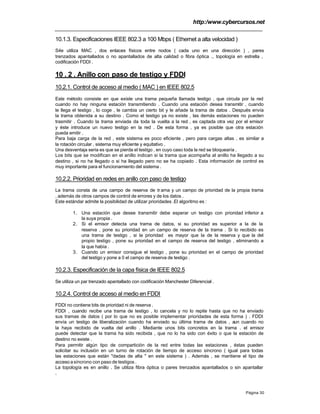 http:/www.cybercursos.net
Página 30
10.1.3. Especificaciones IEEE 802.3 a 100 Mbps ( Ethernet a alta velocidad )
S4e utiliza MAC , dos enlaces físicos entre nodos ( cada uno en una dirección ) , pares
trenzados apantallados o no apantallados de alta calidad o fibra óptica ., topología en estrella ,
codificación FDDI .
10 . 2 . Anillo con paso de testigo y FDDI
10.2.1. Control de acceso al medio ( MAC ) en IEEE 802.5
Este método consiste en que existe una trama pequeña llamada testigo , que circula por la red
cuando no hay ninguna estación transmitiendo . Cuando una estación desea transmitir , cuando
le llega el testigo , lo coge , le cambia un cierto bit y le añade la trama de datos . Después envía
la trama obtenida a su destino . Como el testigo ya no existe , las demás estaciones no pueden
trasmitir . Cuando la trama enviada da toda la vuelta a la red , es captada otra vez por el emisor
y éste introduce un nuevo testigo en la red . De esta forma , ya es posible que otra estación
pueda emitir .
Para baja carga de la red , este sistema es poco eficiente , pero para cargas altas , es similar a
la rotación circular , sistema muy eficiente y equitativo .
Una desventaja seria es que se pierda el testigo , en cuyo caso toda la red se bloquearía .
Los bits que se modifican en el anillo indican si la trama que acompaña al anillo ha llegado a su
destino , si no ha llegado o si ha llegado pero no se ha copiado . Esta información de control es
muy importante para el funcionamiento del sistema .
10.2.2. Prioridad en redes en anillo con paso de testigo
La trama consta de una campo de reserva de trama y un campo de prioridad de la propia trama
, además de otros campos de control de errores y de los datos .
Este estándar admite la posibilidad de utilizar prioridades .El algoritmo es :
1. Una estación que desee transmitir debe esperar un testigo con prioridad inferior a
la suya propia .
2. Si el emisor detecta una trama de datos, si su prioridad es superior a la de la
reserva , pone su prioridad en un campo de reserva de la trama . Si lo recibido es
una trama de testigo , si la prioridad es mayor que la de la reserva y que la del
propio testigo , pone su prioridad en el campo de reserva del testigo , eliminando a
la que había .
3. Cuando un emisor consigue el testigo , pone su prioridad en el campo de prioridad
del testigo y pone a 0 el campo de reserva de testigo .
10.2.3. Especificación de la capa física de IEEE 802.5
Se utiliza un par trenzado apantallado con codificación Manchester Diferencial .
10.2.4. Control de acceso al medio en FDDI
FDDI no contiene bits de prioridad ni de reserva .
FDDI , cuando recibe una trama de testigo , lo cancela y no lo repite hasta que no ha enviado
sus tramas de datos ( por lo que no es posible implementar prioridades de esta forma ) . FDDI
envía un testigo de liberalización cuando ha enviado su última trama de datos , aun cuando no
la haya recibido de vuelta del anillo . Mediante unos bits concretos en la trama . el emisor
puede detectar que la trama ha sido recibida , que no lo ha sido con éxito o que la estación de
destino no existe .
Para permitir algún tipo de compartición de la red entre todas las estaciones , éstas pueden
solicitar su inclusión en un turno de rotación de tiempo de acceso síncrono ( igual para todas
las estaciones que están "dadas de alta " en este sistema ) . Además , se mantiene el tipo de
accesoasíncrono con paso de testigos .
La topología es en anillo . Se utiliza fibra óptica o pares trenzados apantallados o sin apantallar
.
 
