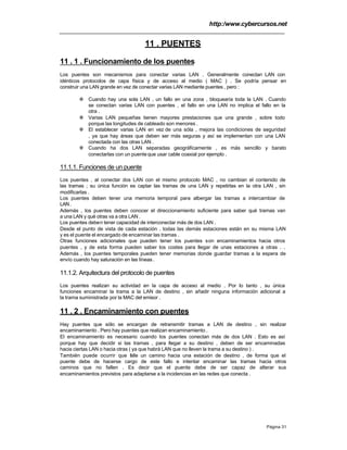 http:/www.cybercursos.net
Página 31
11 . PUENTES
11 . 1 . Funcionamiento de los puentes
Los puentes son mecanismos para conectar varias LAN . Generalmente conectan LAN con
idénticos protocolos de capa física y de acceso al medio ( MAC ) . Se podría pensar en
construir una LAN grande en vez de conectar varias LAN mediante puentes , pero :
v Cuando hay una sola LAN , un fallo en una zona , bloquearía toda la LAN . Cuando
se conectan varias LAN con puentes , el fallo en una LAN no implica el fallo en la
otra .
v Varias LAN pequeñas tienen mayores prestaciones que una grande , sobre todo
porque las longitudes de cableado son menores .
v El establecer varias LAN en vez de una sóla , mejora las condiciones de seguridad
, ya que hay áreas que deben ser más seguras y así se implementan con una LAN
conectada con las otras LAN .
v Cuando ha dos LAN separadas geográficamente , es más sencillo y barato
conectarlas con un puenteque usar cable coaxial por ejemplo .
11.1.1. Funciones de un puente
Los puentes , al conectar dos LAN con el mismo protocolo MAC , no cambian el contenido de
las tramas ; su única función es captar las tramas de una LAN y repetirlas en la otra LAN , sin
modificarlas .
Los puentes deben tener una memoria temporal para albergar las tramas a intercambiar de
LAN.
Además , los puentes deben conocer el direccionamiento suficiente para saber qué tramas van
a una LAN y qué otras va a otra LAN .
Los puentes deben tener capacidad de interconectar más de dos LAN .
Desde el punto de vista de cada estación , todas las demás estaciones están en su misma LAN
y es el puente el encargado de encaminar las tramas .
Otras funciones adicionales que pueden tener los puentes son encaminamientos hacia otros
puentes , y de esta forma pueden saber los costes para llegar de unas estaciones a otras . .
Además , los puentes temporales pueden tener memorias donde guardar tramas a la espera de
envío cuando hay saturación en las líneas .
11.1.2. Arquitectura del protocolo de puentes
Los puentes realizan su actividad en la capa de acceso al medio . Por lo tanto , su única
funciones encaminar la trama a la LAN de destino , sin añadir ninguna información adicional a
la trama suministrada por la MAC del emisor .
11 . 2 . Encaminamiento con puentes
Hay puentes que sólo se encargan de retransmitir tramas a LAN de destino , sin realizar
encaminamiento . Pero hay puentes que realizan encaminamiento .
El encaminamiento es necesario cuando los puentes conectan más de dos LAN . Esto es así
porque hay que decidir si las tramas , para llegar a su destino , deben de ser encaminadas
hacia ciertas LAN o hacia otras ( ya que habrá LAN que no lleven la trama a su destino ) .
También puede ocurrir que falle un camino hacia una estación de destino , de forma que el
puente debe de hacerse cargo de este fallo e intentar encaminar las tramas hacia otros
caminos que no fallen . Es decir que el puente debe de ser capaz de alterar sus
encaminamientos previstos para adaptarse a la incidencias en las redes que conecta .
 