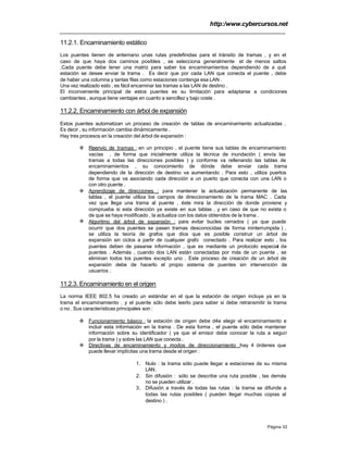 http:/www.cybercursos.net
Página 32
11.2.1. Encaminamiento estático
Los puentes tienen de antemano unas rutas predefinidas para el tránsito de tramas , y en el
caso de que haya dos caminos posibles , se selecciona generalmente el de menos saltos
.Cada puente debe tener una matriz para saber los encaminamientos dependiendo de a qué
estación se desee enviar la trama . Es decir que por cada LAN que conecta el puente , debe
de haber una columna y tantas filas como estaciones contenga esa LAN .
Una vez realizado esto , es fácil encaminar las tramas a las LAN de destino .
El inconveniente principal de estos puentes es su limitación para adaptarse a condiciones
cambiantes , aunque tiene ventajas en cuanto a sencillez y bajo coste .
11.2.2. Encaminamiento con árbol de expansión
Estos puentes automatizan un proceso de creación de tablas de encaminamiento actualizadas .
Es decir , su información cambia dinámicamente .
Hay tres procesos en la creación del árbol de expansión :
v Reenvío de tramas : en un principio , el puente tiene sus tablas de encaminamiento
vacías , de forma que inicialmente utiliza la técnica de inundación ( envía las
tramas a todas las direcciones posibles ) y conforme va rellenando las tablas de
encaminamientos , su conocimiento de dónde debe enviar cada trama
dependiendo de la dirección de destino va aumentando . Para esto , utiliza puertos
de forma que va asociando cada dirección a un puerto que conecta con una LAN o
con otro puente .
v Aprendizaje de direcciones : para mantener la actualización permanente de las
tablas , el puente utiliza los campos de direccionamiento de la trama MAC . Cada
vez que llega una trama al puente , éste mira la dirección de donde proviene y
comprueba si esta dirección ya existe en sus tablas , y en caso de que no exista o
de que se haya modificado , la actualiza con los datos obtenidos de la trama .
v Algoritmo del árbol de expansión : para evitar bucles cerrados ( ya que puede
ocurrir que dos puentes se pasen tramas desconocidas de forma ininterrumpida ) ,
se utiliza la teoría de grafos que dice que es posible construir un árbol de
expansión sin ciclos a partir de cualquier grafo conectado . Para realizar esto , los
puentes deben de pasarse información , que es mediante un protocolo especial de
puentes . Además , cuando dos LAN están conectadas por más de un puente , se
eliminan todos los puentes excepto uno . Este proceso de creación de un árbol de
expansión debe de hacerlo el propio sistema de puentes sin intervención de
usuarios .
11.2.3. Encaminamiento en el origen
La norma IEEE 802.5 ha creado un estándar en el que la estación de origen incluye ya en la
trama el encaminamiento , y el puente sólo debe leerlo para saber si debe retransmitir la trama
o no . Sus características principales son :
v Funcionamiento básico : la estación de origen debe d4e elegir el encaminamiento e
incluir esta información en la trama . De esta forma , el puente sólo debe mantener
información sobre su identificador ( ya que el emisor debe conocer la ruta a seguir
por la trama ) y sobre las LAN que conecta .
v Directivas de encaminamiento y modos de direccionamiento :hay 4 órdenes que
puede llevar implícitas una trama desde el origen :
1. Nulo : la trama sólo puede llegar a estaciones de su misma
LAN.
2. Sin difusión : sólo se describe una ruta posible , las demás
no se pueden utilizar .
3. Difusión a través de todas las rutas : la trama se difunde a
todas las rutas posibles ( pueden llegar muchas copias al
destino ) .
 