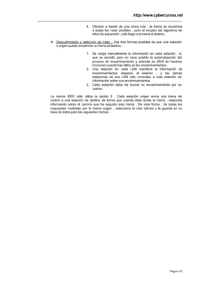 http:/www.cybercursos.net
Página 33
4. Difusión a través de una única ruta : la trama se encamina
a todas las rutas posibles , pero el empleo del algoritmo de
árbol de expansión , sólo llega una trama al destino .
v Descubrimiento y selección de rutas : hay tres formas posibles de que una estación
e origen puede encaminar su trama al destino :
1. Se carga manualmente la información en cada estación , lo
que es sencillo pero no hace posible la automatización del
proceso de encaminamiento y además es difícil de hacerse
funcionar cuando hay fallos en los encaminamientos .
2. Una estación en cada LAN mantiene la información de
encaminamientos respecto al exterior , y las demás
estaciones de esa LAN sólo consultan a esta estación de
información sobre sus encaminamientos .
3. Cada estación debe de buscar su encaminamiento por su
cuenta .
La norma IEEE sólo utiliza la opción 3 . Cada estación origen envía una trama de
control a una estación de destino de forma que cuando ésta recibe la trama , responde
informando sobre el camino que ha seguido esta trama . De esta forma , de todas las
respuestas recibidas por la trama origen , selecciona la más idónea y la guarda en su
base de datos para las siguientes tramas .
 