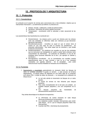 http:/www.cybercursos.net
Página 34
12 . PROTOCOLOS Y ARQUITECTURA
12 . 1 . Protocolos
12.1.1. Características
Un protocolo es el conjunto de normas para comunicarse dos o más entidades ( objetos que se
intercambian información ) . Los elementos que definen un protocolo son :
v Sintaxis : formato , codificación y niveles de señal de datos .
v Semántica : información de control y gestión de errores .
v Temporización : coordinación entre la velocidad y orden secuencial de las
señales .
Las características más importantes de un protocolo son :
v Directo/indirecto : los enlaces punto a punto son directos pero los enlaces
entre dos entidades en diferentes redes son indirectos ya que intervienen
elementos intermedios .
v Monolítico/estructurado : monolítico es aquel en que el emisor tiene el
control en una sola capa de todo el proceso de transferencia . En
protocolos estructurados , hay varias capas que se coordinan y que dividen
la tarea de comunicación .
v Simétrico/asimétrico : los simétricos son aquellos en que las dos entidades
que se comunican son semejantes en cuanto a poder tanto emisores como
consumidores de información . Un protocolo es asimétrico si una de las
entidades tiene funciones diferentes de la otra ( por ejemplo en clientes y
servidores ) .
v Normalizado/no normalizado : los no normalizados son aquellos creados
específicamente para un caso concreto y que no va a ser necesario
conectarlos con agentes externos . En la actualidad , para poder
intercomunicar muchas entidades es necesaria una normalización .
12.1.2. Funciones
1. Segmentación y ensamblado :generalmente es necesario dividir los bloques de
datos en unidades pequeñas e iguales en tamaño , y este proceso se le llama
segmentación . El bloque básico de segmento en una cierta capa de un protocolo
se le llama PDU ( Unidad de datos de protocolo ) . La necesidad de la utilización de
bloque es por :
v La red sólo admite la transmisión de bloques de un cierto
tamaño .
v El control de errores es más eficiente para bloques
pequeños .
v Para evitar monopolización de la red para una entidad , se
emplean bloques pequeños y así una compartición de la
red .
v Con bloques pequeños las necesidades de
almacenamiento temporal son menores .
Hay ciertas desventajas en la utilización de segmentos :
v La información de control necesaria en cada bloque
disminuye la eficiencia en la transmisión .
v Los receptores pueden necesitar interrupciones para recibir
cada bloque , con lo que en bloques pequeños habrá más
interrupciones .
v Cuantas más PDU , más tiempo de procesamiento .
 