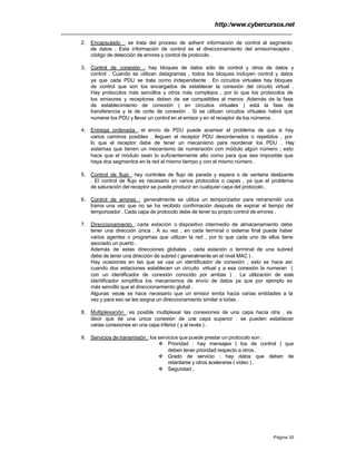 http:/www.cybercursos.net
Página 35
2. Encapsulado : se trata del proceso de adherir información de control al segmento
de datos . Esta información de control es el direccionamiento del emisor/receptor ,
código de detección de errores y control de protocolo .
3. Control de conexión : hay bloques de datos sólo de control y otros de datos y
control . Cuando se utilizan datagramas , todos los bloques incluyen control y datos
ya que cada PDU se trata como independiente . En circuitos virtuales hay bloques
de control que son los encargados de establecer la conexión del circuito virtual .
Hay protocolos más sencillos y otros más complejos , por lo que los protocolos de
los emisores y receptores deben de ser compatibles al menos .Además de la fase
de establecimiento de conexión ( en circuitos virtuales ) está la fase de
transferencia y la de corte de conexión . Si se utilizan circuitos virtuales habrá que
numerar los PDU y llevar un control en el emisor y en el receptor de los números .
4. Entrega ordenada : el envío de PDU puede acarrear el problema de que si hay
varios caminos posibles , lleguen al receptor PDU desordenados o repetidos , por
lo que el receptor debe de tener un mecanismo para reordenar los PDU . Hay
sistemas que tienen un mecanismo de numeración con módulo algún número ; esto
hace que el módulo sean lo suficientemente alto como para que sea imposible que
haya dos segmentos en la red al mismo tiempo y con el mismo número .
5. Control de flujo : hay controles de flujo de parada y espera o de ventana deslizante
. El control de flujo es necesario en varios protocolos o capas , ya que el problema
de saturación del receptor se puede producir en cualquier capa del protocolo .
6. Control de errores : generalmente se utiliza un temporizador para retransmitir una
trama una vez que no se ha recibido confirmación después de expirar el tiempo del
temporizador . Cada capa de protocolo debe de tener su propio control de errores .
7. Direccionamiento :cada estación o dispositivo intermedio de almacenamiento debe
tener una dirección única . A su vez , en cada terminal o sistema final puede haber
varios agentes o programas que utilizan la red , por lo que cada uno de ellos tiene
asociado un puerto .
Además de estas direcciones globales , cada estación o terminal de una subred
debe de tener una dirección de subred ( generalmente en el nivel MAC ) .
Hay ocasiones en las que se usa un identificador de conexión ; esto se hace así
cuando dos estaciones establecen un circuito virtual y a esa conexión la numeran (
con un identificador de conexión conocido por ambas ) . La utilización de este
identificador simplifica los mecanismos de envío de datos ya que por ejemplo es
más sencillo que el direccionamiento global .
Algunas veces se hace necesario que un emisor emita hacia varias entidades a la
vez y para eso se les asigna un direccionamiento similar a todas .
8. Multiplexación : es posible multiplexar las conexiones de una capa hacia otra , es
decir que de una única conexión de una capa superior , se pueden establecer
varias conexiones en una capa inferior ( y al revés ) .
9. Servicios de transmisión : los servicios que puede prestar un protocolo son :
v Prioridad : hay mensajes ( los de control ) que
deben tener prioridad respecto a otros .
v Grado de servicio : hay datos que deben de
retardarse y otros acelerarse ( vídeo ) .
v Seguridad .
 