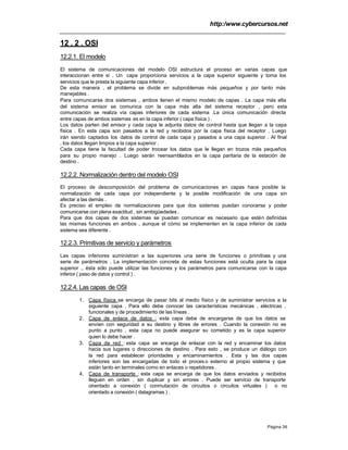 http:/www.cybercursos.net
Página 36
12 . 2 . OSI
12.2.1. El modelo
El sistema de comunicaciones del modelo OSI estructura el proceso en varias capas que
interaccionan entre sí . Un capa proporciona servicios a la capa superior siguiente y toma los
servicios que le presta la siguiente capa inferior .
De esta manera , el problema se divide en subproblemas más pequeños y por tanto más
manejables .
Para comunicarse dos sistemas , ambos tienen el mismo modelo de capas . La capa más alta
del sistema emisor se comunica con la capa más alta del sistema receptor , pero esta
comunicación se realiza vía capas inferiores de cada sistema .La única comunicación directa
entre capas de ambos sistemas es en la capa inferior ( capa física ) .
Los datos parten del emisor y cada capa le adjunta datos de control hasta que llegan a la capa
física . En esta capa son pasados a la red y recibidos por la capa física del receptor . Luego
irán siendo captados los datos de control de cada capa y pasados a una capa superior . Al final
, los datos llegan limpios a la capa superior .
Cada capa tiene la facultad de poder trocear los datos que le llegan en trozos más pequeños
para su propio manejo . Luego serán reensamblados en la capa paritaria de la estación de
destino .
12.2.2. Normalización dentro del modelo OSI
El proceso de descomposición del problema de comunicaciones en capas hace posible la
normalización de cada capa por independiente y la posible modificación de una capa sin
afectar a las demás .
Es preciso el empleo de normalizaciones para que dos sistemas puedan conocerse y poder
comunicarse con plena exactitud , sin ambigüedades .
Para que dos capas de dos sistemas se puedan comunicar es necesario que estén definidas
las mismas funciones en ambos , aunque el cómo se implementen en la capa inferior de cada
sistema sea diferente .
12.2.3. Primitivas de servicio y parámetros
Las capas inferiores suministran a las superiores una serie de funciones o primitivas y una
serie de parámetros . La implementación concreta de estas funciones está oculta para la capa
superior ., ésta sólo puede utilizar las funciones y los parámetros para comunicarse con la capa
inferior ( paso de datos y control ) .
12.2.4. Las capas de OSI
1. Capa física :se encarga de pasar bits al medio físico y de suministrar servicios a la
siguiente capa . Para ello debe conocer las características mecánicas , eléctricas ,
funcionales y de procedimiento de las líneas .
2. Capa de enlace de datos : esta capa debe de encargarse de que los datos se
envíen con seguridad a su destino y libres de errores . Cuando la conexión no es
punto a punto , esta capa no puede asegurar su cometido y es la capa superior
quien lo debe hacer .
3. Capa de red : esta capa se encarga de enlazar con la red y encaminar los datos
hacia sus lugares o direcciones de destino . Para esto , se produce un diálogo con
la red para establecer prioridades y encaminamientos . Esta y las dos capas
inferiores son las encargadas de todo el proces o externo al propio sistema y que
están tanto en terminales como en enlaces o repetidores .
4. Capa de transporte : esta capa se encarga de que los datos enviados y recibidos
lleguen en orden , sin duplicar y sin errores . Puede ser servicio de transporte
orientado a conexión ( conmutación de circuitos o circuitos virtuales ) o no
orientado a conexión ( datagramas ) .
 