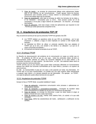 http:/www.cybercursos.net
Página 37
5. Capa de sesión : se encarga de proporcional diálogo entre aplicaciones finales
para el uso eficiente de las comunicaciones . Puede agrupar datos de diversas
aplicaciones para enviarlos juntos o incluso detener la comunicación y restablecer
el envío tras realizar algún tipo de actividad .
6. Capa de presentación :esta capa se encarga de definir los formatos de los datos y
si es necesario , procesarlos para su envío . Este proceso puede ser el de
compresión o el de paso a algún sistema de codificación . En resumen , se encarga
de la sintaxis .
7. Capa de aplicación :esta capa acoge a todas las aplicaciones que requieren la red
. Permite que varias aplicaciones compartan la red .
12 . 3 . Arquitectura de protocolos TCP / IP
Hay una serie de razones por las que los protocolos TCP/IP han ganado a los OSI :
v Los TCP/IP estaban ya operativos antes de que OSI se normalizara , por lo que
empezaron a utilizarse y luego el coste implicado en cambiar a OSI impidió este
trasvase .
v La necesidad de EEUU de utilizar un protocolo operativo hizo que adaptara el
TCP/IP que ya lo era y así arrastró a los demás a su utilización ( ya que es el
mayor consumidor de software ) .
v El incremento de Internet ha lanzado el uso de TCP/IP .
12.3.1. El enfoque TPC/IP
La filosofía de descomposición del problema de la comunicación en capas es similar que en
OSI . El problema de OSI es que en una capa , todos los protocolos deben de tener un
funcionamiento similar además de utilizar las funciones definidas en la capa inferior y de
suministrar funciones a la capa superior . De esta forma , en OSI , dos sistemas deben tener en
la misma capa los mismos protocolos .
TCP/IP permite que en una misma capa pueda haber protocolos diferentes en funcionamiento
siempre que utilicen las funciones suministradas por la capa inferior y provean a la superior de
otras funciones .
En OSI , es imprescindible el pasa de una capa a otra pasando por todas las intermedias . En
TCP/IP esto no se hace imprescindible y es posible que una capa superior utilice directamente
a cualquier capa inferior y no siempre pasando por las intermedias . Por ejemplo , en TCP/IP ,
una capa de aplicación puede utilizar servicios de una capa IP .
12.3.2. Arquitectura de protocolos TCP/IP
Aunque no hay un TCP/IP oficial , se pueden establecer 5 capas :
1. Capa de aplicación : proporciona comunicación entre procesos o aplicaciones en
computadores distintos .
2. Capa de transporte o computador-a-computador : encargada de transferir datos
entre computadores sin detalles de red pero con mecanismos de seguridad .
3. Capa de internet : se encarga de direccionar y guiar los datos desde el origen al
destino a través de la red o redes intermedias .
4. Capa de acceso a la red : interfaz entre sistema final y la subred a la que está
conectado .
5. Capa física :define las características del medio , señalización y codificación de las
señales .
 
