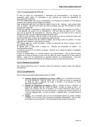 http:/www.cybercursos.net
Página 38
12.3.3. Funcionamiento de TCP e IP
IP está en todos los computadores y dispositivos de encaminamiento y se encarga de
retransmitir datos desde un computador a otro pasando por todos los dispositivos de
encaminamiento necesarios .
TCP está implementado sólo en los computadores y se encarga de suministrar a IP los bloques
de datos y de comprobar que han llegado a su destino .
Cada computador debe tener una dirección global a toda la red . Además , cada proceso debe
tener un puerto o dirección local dentro de cada computador para que TCP entregue los datos
a la aplicación adecuada .
Cuando por ejemplo u computador A desea pasar un bloque desde una aplicación con puerto 1
a una aplicación con puerto 2 en un computador B , TCP de A pasa los datos a su IP , y éste
sólo mira la dirección del computador B , pasa los datos por la red hasta IP de B y éste los
entrega a TCP de B , que se encarga de pasarlos al puerto 2 de B .
La capa IP pasa sus datos y bits de control a la de acceso a la red con información sobre qué
encaminamiento tomar , y ésta es la encargada de pasarlos a la red .
Cada capa va añadiendo bits de control al bloque que le llega antes de pasarlo a la capa
siguiente . En la recepción , el proceso es el contrario .
TCP adjunta datos de : puerto de destino , número de secuencia de trama o bloque y bits de
comprobación de errores .
IP adjunta datos a cada trama o bloque de : dirección del computador de destino , de
encaminamiento a seguir .
La capa de acceso a la red adhiere al bloque : dirección de la subred de destino y facilidades
como prioridades .
Cuando el paquete llega a su primera estación de encaminamiento , ésta le quita los datos
puestos por la capa de acceso a la red y lee los datos de control puestos por IP para saber el
destino , luego que ha seleccionado la siguiente estación de encaminamiento , pone esa
dirección y la de la estación de destino junto al bloque y lo pasa a la capa de acceso a la red .
12.3.4. Interfaces de protocolo
Hay muchas aplicaciones que no requieren todos los protocolos y pueden utilizar sólo algunos
sin problemas .
12.3.5. Las aplicaciones
Hay una serie de protocolos implementados dentro de TCP/IP :
v Protocolo sencillo de transferencia de correo ( SMTP ): es un protocolo de servicio
de correo electrónico , listas de correo , etc...y su misión es tomar un mensaje de
un editor de texto o programa de correo y enviarlo a una dirección de correo
electrónico mediante TCP/IP .
v Protocolo de transferencia de ficheros ( FTP ) : permite el envío y recepción de
ficheros de cualquier tipo de o hacia un usuario . Cuando se desea el enví o , se
realiza una conexión TCP con el receptor y se le pasa información sobre el tipo y
acciones sobre el fichero así como los accesos y usuarios que pueden acceder a él
. Una vez realizado esto , se envía el fichero . Finalizado esto , se puede cortar la
conexión .
v TELNET : es un protocolo para que dos computadores lejanos se puedan conectar
y trabajar uno en el otro como si estuviera conectado directamente . Uno de ellos
es el usuario y el otro el servidor . TCP se encarga del intercambio de información .
.
 