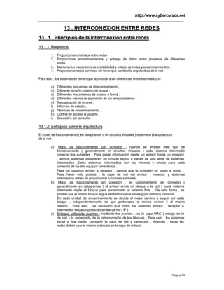 http:/www.cybercursos.net
Página 39
13 . INTERCONEXION ENTRE REDES
13 . 1 . Principios de la interconexión entre redes
13.1.1. Requisitos
1. Proporcionar un enlace entre redes .
2. Proporcionar encaminamientos y entrega de datos entre procesos de diferentes
redes .
3. Mantener un mecanismo de contabilidad y estado de redes y encaminamientos .
4. Proporcionar estos servicios sin tener que cambiar la arquitectura de la red .
Para esto , los sistemas se tienen que acomodar a las diferencias entre las redes con :
a) Diferentes esquemas de direccionamiento .
b) Diferente tamaño máximo de bloque .
c) Diferentes mecanismos de acceso a la red .
d) Diferentes valores de expiración de los temporizadores .
e) Recuperación de errores .
f) Informes de estado .
g) Técnicas de encaminamiento .
h) Control de acceso al usuario .
i) Conexión , sin conexión .
13.1.2. Enfoques sobre la arquitectura
El modo de funcionamiento ( en datagramas o en circuitos virtuales ) determina la arquitectura
de la red .
a) Modo de funcionamiento con conexión : cuando se emplea este tipo de
funcionamiento ( generalmente en circuitos virtuales ) cada sistema intermedio
conecta dos subredes . Para pasar información desde un emisor hasta un receptor
, ambos sistemas establecen un circuito lógico a través de una serie de sistemas
intermedios .Estos sistemas intermedios son los mismos y únicos para cada
conexión de los dos equipos conectados .
Para los usuarios emisor y receptor , parece que la conexión es punto a punto .
Para hacer esto posible , la capa de red del emisor , receptor y sistemas
intermedios deben de proporcionar funciones similares .
b) Modo de funcionamiento sin conexión : en funcionamiento sin conexión (
generalmente en datagramas ) el emisor envía un bloque a la red y cada sistema
intermedio repite el bloque para encaminarlo al sistema final . De esta forma , es
posible que el mismo bloque llegue al destino varias veces y por distintos caminos .
En cada unidad de encaminamiento se decide el mejor camino a seguir por cada
bloque , independientemente de que pertenezca al mismo emisor y al mismo
destino . Para esto , es necesario que todos los sistemas emisor , receptor e
intermedios tenga un protocolo similar de red ( IP ) .
c) Enfoque utilizando puentes : mediante los puentes , es la capa MAC ( debajo de la
de red ) la encargada de la retransmisión de los bloques . Para esto , los sistemas
inicial y final deben compartir la capa de red y transporte . Además , todas las
redes deben usar el mismo protocolo en la capa de enlace .
 