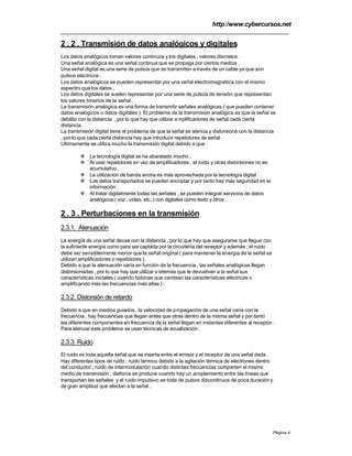 http:/www.cybercursos.net
Página 4
2 . 2 . Transmisión de datos analógicos y digitales
Los datos analógicos toman valores continuos y los digitales , valores discretos .
Una señal analógica es una señal continua que se propaga por ciertos medios .
Una señal digital es una serie de pulsos que se transmiten a través de un cable ya que son
pulsos eléctricos .
Los datos analógicos se pueden representar por una señal electromagnética con el mismo
espectro que los datos .
Los datos digitales se suelen representar por una serie de pulsos de tensión que representan
los valores binarios de la señal .
La transmisión analógica es una forma de transmitir señales analógicas ( que pueden contener
datos analógicos o datos digitales ). El problema de la transmisión analógica es que la señal se
debilita con la distancia , por lo que hay que utilizar a mplificadores de señal cada cierta
distancia .
La transmisión digital tiene el problema de que la señal se atenúa y distorsiona con la distancia
, por lo que cada cierta distancia hay que introducir repetidores de señal .
Ultimamente se utiliza mucho la transmisión digital debido a que :
v La tecnología digital se ha abaratado mucho .
v Al usar repetidores en vez de amplificadores , el ruido y otras distorsiones no es
acumulativo .
v La utilización de banda ancha es más aprovechada por la tecnología digital .
v Los datos transportados se pueden encriptar y por tanto hay más seguridad en la
información .
v Al tratar digitalmente todas las señales , se pueden integrar servicios de datos
analógicos ( voz , vídeo, etc..) con digitales como texto y otros .
2 . 3 . Perturbaciones en la transmisión
2.3.1. Atenuación
La energía de una señal decae con la distancia , por lo que hay que asegurarse que llegue con
la suficiente energía como para ser captada por la circuitería del receptor y además , el ruido
debe ser sensiblemente menor que la señal original ( para mantener la energía de la señal se
utilizan amplificadores o repetidores ) .
Debido a que la atenuación varía en función de la frecuencia , las señales analógicas llegan
distorsionadas , por lo que hay que utilizar s istemas que le devuelvan a la señal sus
características iniciales ( usando bobinas que cambian las características eléctricas o
amplificando más las frecuencias más altas ) .
2.3.2. Distorsión de retardo
Debido a que en medios guiados , la velocidad de propagación de una señal varía con la
frecuencia , hay frecuencias que llegan antes que otras dentro de la misma señal y por tanto
las diferentes componentes en frecuencia de la señal llegan en instantes diferentes al receptor .
Para atenuar este problema se usan técnicas de ecualización .
2.3.3. Ruido
El ruido es toda aquella señal que se inserta entre el emisor y el receptor de una señal dada .
Hay diferentes tipos de ruido : ruido térmico debido a la agitación térmica de electrones dentro
del conductor , ruido de intermodulación cuando distintas frecuencias comparten el mismo
medio de transmisión , diafonía se produce cuando hay un acoplamiento entre las líneas que
transportan las señales y el ruido impulsivo se trata de pulsos discontinuos de poca duración y
de gran amplitud que afectan a la señal .
 