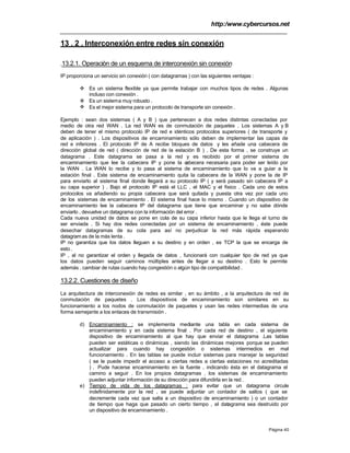 http:/www.cybercursos.net
Página 40
13 . 2 . Interconexión entre redes sin conexión
.13.2.1. Operación de un esquema de interconexión sin conexión
IP proporciona un servicio sin conexión ( con datagramas ) con las siguientes ventajas :
v Es un sistema flexible ya que permite trabajar con muchos tipos de redes . Algunas
incluso con conexión .
v Es un sistema muy robusto .
v Es el mejor sistema para un protocolo de transporte sin conexión .
Ejemplo : sean dos sistemas ( A y B ) que pertenecen a dos redes distintas conectadas por
medio de otra red WAN . La red WAN es de conmutación de paquetes . Los sistemas A y B
deben de tener el mismo protocolo IP de red e idénticos protocolos superiores ( de transporte y
de aplicación ) . Los dispositivos de encaminamiento sólo deben de implementar las capas de
red e inferiores . El protocolo IP de A recibe bloques de datos y les añade una cabecera de
dirección global de red ( dirección de red de la estación B ) . De esta forma , se construye un
datagrama . Este datagrama se pasa a la red y es recibido por el primer sistema de
encaminamiento que lee la cabecera IP y pone la cabecera necesaria para poder ser leído por
la WAN . La WAN lo recibe y lo pasa al sistema de encaminamiento que lo va a guiar a la
estación final . Este sistema de encaminamiento quita la cabecera de la WAN y pone la de IP
para enviarlo al sistema final donde llegará a su protocolo IP ( y será pasado sin cabecera IP a
su capa superior ) . Bajo el protocolo IP está el LLC , el MAC y el físico . Cada uno de estos
protocolos va añadiendo su propia cabecera que será quitada y puesta otra vez por cada uno
de los sistemas de encaminamiento . El sistema final hace lo mismo . Cuando un dispositivo de
encaminamiento lee la cabecera IP del datagrama que tiene que encaminar y no sabe dónde
enviarlo , devuelve un datagrama con la información del error .
Cada nueva unidad de datos se pone en cola de su capa inferior hasta que le llega el turno de
ser enviada . Si hay dos redes conectadas por un sistema de encaminamiento , éste puede
desechar datagramas de su cola para así no perjudicar la red más rápida esperando
datagramas de la más lenta .
IP no garantiza que los datos lleguen a su destino y en orden , es TCP la que se encarga de
esto.
IP , al no garantizar el orden y llegada de datos , funcionará con cualquier tipo de red ya que
los datos pueden seguir caminos múltiples antes de llegar a su destino . Esto le permite
además , cambiar de rutas cuando hay congestión o algún tipo de compatibilidad .
13.2.2. Cuestiones de diseño
La arquitectura de interconexión de redes es similar , en su ámbito , a la arquitectura de red de
conmutación de paquetes . Los dispositivos de encaminamiento son similares en su
funcionamiento a los nodos de conmutación de paquetes y usan las redes intermedias de una
forma semejante a los enlaces de transmisión .
d) Encaminamiento : se implementa mediante una tabla en cada sistema de
encaminamiento y en cada sistema final . Por cada red de destino , el siguiente
dispositivo de encaminamiento al que hay que enviar el datagrama .Las tablas
pueden ser estáticas o dinámicas , siendo las dinámicas mejores porque se pueden
actualizar para cuando hay congestión o sistemas intermedios en mal
funcionamiento . En las tablas se puede incluir sistemas para manejar la seguridad
( se le puede impedir el acceso a ciertas redes a ciertas estaciones no acreditadas
) . Pude hacerse encaminamiento en la fuente , indicando ésta en el datagrama el
camino a seguir . En los propios datagramas , los sistemas de encaminamiento
pueden adjuntar información de su dirección para difundirla en la red .
e) Tiempo de vida de los datagramas : para evitar que un datagrama circule
indefinidamente por la red , se puede adjuntar un contador de saltos ( que se
decremente cada vez que salta a un dispositivo de encaminamiento ) o un contador
de tiempo que haga que pasado un cierto tiempo , el datagrama sea destruido por
un dispositivo de encaminamiento .
 