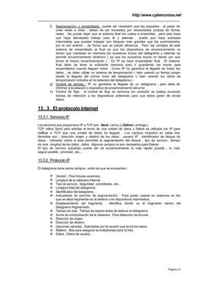 http:/www.cybercursos.net
Página 41
f) Segmentación y ensamblado :puede ser necesario que los paquetes , al pasar de
unas redes a otras , deban de ser troceados por necesidades propias de dichas
redes . Se puede dejar que el sistema final los vuelca a ensamblar , pero esto hace
que haya demasiado trabajo para él y además , puede que haya subredes
intermedias que puedan trabajar con bloques más grandes que los suministrados
por la red anterior , de forma que se pierde eficiencia . Pero las ventajas de este
sistema de ensamblado al final es que los dispositivos de encaminamiento no
tienen que mantener en memoria los sucesivos trozos del datagrama y además se
permite encaminamiento dinámico ( ya que los sucesivos trozos no tienen por qué
tomar el mismo encaminamiento ) . En IP se hace ensamblado final . El sistema
final debe de tener la suficiente memoria para ir guardando los trozos para
ensamblarlos cuando lleguen todos . Como IP no garantiza la llegada de todos los
datos , se debe utilizar un sistema de temporización ( bien usando un tiempo propio
desde la llegada del primer trozo del datagrama o bien usando los datos de
temporización incluidos en la cabecera del datagrama ) .
g) Control de errores : IP no garantiza la llegada de un datagrama , pero debe de
informar a la estación o dispositivo de encaminamiento del error .
h) Control de flujo : el control de flujo en servicios sin conexión se realiza enviando
tramas de retención a los dispositivos anteriores para que éstos paren de enviar
datos .
13 . 3 . El protocolo Internet
13.3.1. Servicios IP
Los servicios que proporciona IP a TCP son : Send ( envío ) y Deliver ( entrega ) .
TCP utiliza Send para solicitar el envío de una unidad de datos y Delive es utilizada por IP para
notificar a TCP que una unidad de datos ha llegado . Los campos incluidos en estas dos
llamadas son : dirección origen y destino de los datos , usuario IP , identificador de bloque de
datos , indicador sobre si está permitida la segmentación del bloque , tipo de servicio , tiempo
de vida , longitud de los datos , datos . Algunos campos no son necesarios para Deliver .
El tipo de servicio solicitado puede ser de encaminamiento lo más rápido posible , lo más
seguro posible , prioridad , etc...
13.3.2. Protocolo IP
El datagrama tiene varios campos , entre los que se encuentran :
v Versión . Para futuras versiones .
v Longitud de la cabecera Internet .
v Tipo de servicio . Seguridad , prioridades , etc...
v Longitud total del datagrama .
v Identificador del datagrama .
v Indicadores de permiso de segmentación . Para poder usarse en sistemas en los
que se deba segmentar en el destino o en dispositivos intermedios .
v Desplazamiento del fragmento . Identifica dónde va el fragmento dentro del
datagrama fragmentado .
v Tiempo de vida . Tiempo de espera antes de destruir el datagrama .
v Suma de comprobación de la cabecera . Para detección de errores .
v Dirección de origen .
v Dirección de destino .
v Opciones variadas . Solicitadas por el usuario que envía los datos .
v Relleno . Bits para asegurar lamultiplicidad para 32 bits .
v Datos . Datos de usuario .
 