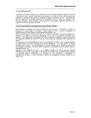 http:/www.cybercursos.net
Página 42
13.3.3. Direcciones IP
La dirección de origen y destino en la cabecera IP es una dirección global de Internet de 32 bits
. De estos 32 bits , algunos identifican al computador y el resto a la red . Estos campos son
variables en extensión para poder ser flexibles al asignar direcciones de red . Hay diferentes
tipos de redes que se pueden implantar en la dirección de red . Unas son grandes ( con
muchas subredes ) , otras medianas y otras pequeñas . Es posible y adecuado mezclar en una
dirección los tres tipos de clases de redes .
13.3.4. El protocolo de mensajes de error de Internet ( ICMP )
Este protocolo es utilizado para enviar mensajes en caso de error . Por ejemplo , cuando un
datagrama no puede llegar a su destino , cuando llega con error , cuando el dispositivo de
encaminamiento no tiene espacio de almacenamiento suficiente , etc...
ICMP , aunque está en el mismo nivel que IP , le pasa sus mensajes a IP para encapsularlos y
enviarlos a su destino ( en forma de datagrama , por lo que no se asegura que llegue a su
destino ) . Los datagramas suministrados por ICMP contienen su cabecera y parte de los datos
del datagrama erróneo para que el IP que los reciba sepa qué protocolos había implicados en
el error .
Los casos de error más habituales son que no se encuentre el destino , que se haga necesaria
la segmentación pero esté prohibida por el propio datagrama , que haya pasado el tiempo
permitido para el envío , que el destinatario no pueda procesar aún el datagrama porque esté
sobrecargado de trabajo ( el emisor debe de disminuir la velocidad de envío cuando reciba el
mensaje de error ) , etc...
Además de los mensajes de error , son posibles mensajes de control para por ejemplo
establecer una conexión , para saber si es posible una conexión con una determinada dirección
( el mensaje llega al destinatario y es devuelto con una confirmación o denegación de
posibilidad de conexión ) , para comprobar el tiempo de propagación de datos através de un
camino , etc...
 