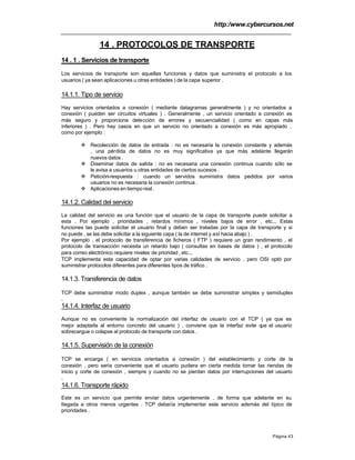 http:/www.cybercursos.net
Página 43
14 . PROTOCOLOS DE TRANSPORTE
14 . 1 . Servicios de transporte
Los servicios de transporte son aquellas funciones y datos que suministra el protocolo a los
usuarios ( ya sean aplicaciones u otras entidades ) de la capa superior .
14.1.1. Tipo de servicio
Hay servicios orientados a conexión ( mediante datagramas generalmente ) y no orientados a
conexión ( pueden ser circuitos virtuales ) . Generalmente , un servicio orientado a conexión es
más seguro y proporciona detección de errores y secuencialidad ( como en capas más
inferiores ) . Pero hay casos en que un servicio no orientado a conexión es más apropiado ,
como por ejemplo :
v Recolección de datos de entrada : no es necesaria la conexión constante y además
, una pérdida de datos no es muy significativa ya que más adelante llegarán
nuevos datos .
v Diseminar datos de salida : no es necesaria una conexión continua cuando sólo se
le avisa a usuarios u otras entidades de ciertos sucesos .
v Petición-respuesta : cuando un servidos suministra datos pedidos por varios
usuarios no es necesaria la conexión continua .
v Aplicaciones en tiempo real .
14.1.2. Calidad del servicio
La calidad del servicio es una función que el usuario de la capa de transporte puede solicitar a
esta . Por ejemplo , prioridades , retardos mínimos , niveles bajos de error , etc... Estas
funciones las puede solicitar el usuario final y deben ser tratadas por la capa de transporte y si
no puede , se las debe solicitar a la siguiente capa ( la de internet y así hacia abajo ) .
Por ejemplo , el protocolo de transferencia de ficheros ( FTP ) requiere un gran rendimiento , el
protocolo de transacción necesita un retardo bajo ( consultas en bases de datos ) , el protocolo
para correo electrónico requiere niveles de prioridad , etc...
TCP implementa esta capacidad de optar por varias calidades de servicio , pero OSI optó por
suministrar protocolos diferentes para diferentes tipos de tráfico .
14.1.3. Transferencia de datos
TCP debe suministrar modo duplex , aunque también se debe suministrar simplex y semiduplex
.
14.1.4. Interfaz de usuario
Aunque no es conveniente la normalización del interfaz de usuario con el TCP ( ya que es
mejor adaptarla al entorno concreto del usuario ) , conviene que la interfaz evite que el usuario
sobrecargue o colapse al protocolo de transporte con datos .
14.1.5. Supervisión de la conexión
TCP se encarga ( en servicios orientados a conexión ) del establecimiento y corte de la
conexión , pero sería conveniente que el usuario pudiera en cierta medida tomar las riendas de
inicio y corte de conexión , siempre y cuando no se pierdan datos por interrupciones del usuario
.
14.1.6. Transporte rápido
Este es un servicio que permite enviar datos urgentemente , de forma que adelante en su
llegada a otros menos urgentes . TCP debería implementar este servicio además del típico de
prioridades .
 