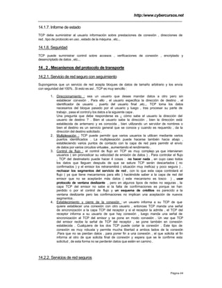 http:/www.cybercursos.net
Página 44
14.1.7. Informe de estado
TCP debe suministrar al usuario información sobre prestaciones de conexión , direcciones de
red , tipo de protocolo en uso , estado de la máquina , etc...
14.1.8. Seguridad
TCP puede suministrar control sobre accesos , verificaciones de conexión , encriptado y
desencriptado de datos , etc...
14 . 2 . Mecanismos del protocolo de transporte
14.2.1. Servicio de red seguro con seguimiento
Supongamos que un servicio de red acepta bloques de datos de tamaño arbitrario y los envía
con seguridad del 100% . Si esto es así , TCP es muy sencillo :
1. Direccionamiento : sea un usuario que desee mandar datos a otro pero sin
establecer conexión . Para ello , el usuario especifica la dirección de destino , el
identificador de usuario , puerto del usuario final ,etc... TCP toma los datos
necesarios del bloque pasado por el usuario y luego , tras procesar su parte de
trabajo , pasa el controly los datos a la siguiente capa .
Una pregunta que debe responderse es ¿ cómo sabe el usuario la dirección del
usuario de destino ? . Bien el usuario sabe la dirección , bien la dirección está
establecida de antemano y es conocida , bien utilizando un servidor de nombres o
bien el destino es un servicio general que se conoce y cuando es requerido , da la
dirección del destino solicitado .
2. Multiplexación : TCP puede permitir que varios usuarios la utilicen mediante varios
puertos identificados . La multiplexación puede hacerse también hacia abajo ,
estableciendo varios puntos de contacto con la capa de red para permitir el envío
de datos por varios circuitos virtuales , aumentando el rendimiento .
3. Control de flujo : el control de flujo en TCP es muy complejo ya que intervienen
usuarios ( sin pronosticar su velocidad de emisión de datos ) . Para controlar el flujo
, TCP del destinatario puede hacer 4 cosas : no hacer nada , en cuyo caso todos
los datos que lleguen después de que se sature TCP serán descartados ( no
confirmados ) y el emisor los retransmitirá ( situación muy ineficaz y poco segura ) ,
rechazar los segmentos del servicio de red , con lo que esta capa controlará el
flujo ( ya que tiene mecanismos para ello ) haciéndole saber a la capa de red del
emisor que no se aceptarán más datos ( este mecanismo es tosco ) , usar
protocolo de ventana deslizante , pero en algunos tipos de redes no seguras , la
capa TCP del emisor no sabe si la falta de confirmaciones es porque se han
perdido o por el control de flujo y un esquema de créditos es parecido a la
ventana deslizante pero las confirmaciones no implican una aceptación de nuevos
segmentos .
4. Establecimiento y cierre de la conexión : un usuario informa a su TCP de que
quiere establecer una conexión con otro usuario , entonces TCP manda una señal
de sincronización a la capa TCP del receptor y si el receptor la admite , el TCP del
receptor informa a su usuario de que hay conexión , luego manda una señal de
sincronización al TCP del emisor y se pone en modo conexión . Un vez que TCP
del emisor recibe la señal de TCP del receptor , se pone también en conexión
establecida . Cualquiera de los dos TCP puede cortar la conexión . Este tipo de
conexión es muy robusta y permite mucha libertad a ambos lados de la conexión
.Para que no se pierdan datos , para poner fin a una conexión , el que solicita el fin
informa al otro de que solicita final de conexión y espera que se le confirme esta
solicitud , de esta forma no se perderán datos que estén en camino .
14.2.2. Servicios de red seguros
 