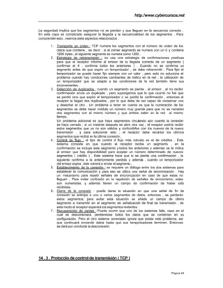 http:/www.cybercursos.net
Página 45
La seguridad implica que los segmentos no se pierdan y que lleguen en la secuencia correcta .
En esta capa es complicado asegurar la llegada y la secuencialidad de los segmentos . Para
comprender esto , veamos siete aspectos relacionados :
1. Transporte en orden : TCP numera los segmentos con el número de orden de los
datos que contiene , es decir , si el primer segmento se numera con un 0 y contiene
1200 bytes , el siguiente segmento se numera como 1200 .
2. Estrategia de retransmisión : se usa una estrategia de confirmaciones positivas
para que el receptor informe al emisor de la llegada correcta de un segmento (
confirmar el 4 , confirma todos los anteriores ) . Cuando no se confirma un
segmento antes de que expire un temporizador , se debe retransmitir . Para fijar el
temporizador se puede hacer fijo siempre con un valor , pero esto no soluciona el
problema cuando hay condiciones cambiantes de tráfico en la red ; la utilización de
un temporizador que se adapte a las condiciones de la red también tiene sus
inconvenientes .
3. Detección de duplicados : cuando un segmento se pierde , el emisor , al no recibir
confirmación envía un duplicado , pero supongamos que lo que ocurrió no fué que
se perdió sino que expiró el temporizador o se perdió la confirmación , entonces al
receptor le llegan dos duplicados , por lo que debe de ser capaz de conservar uno
y desechar el otro . Un problema a tener en cuenta es que la numeración de los
segmentos se debe hacer módulo un número muy grande para que no se numeren
dos segmentos con el mismo número y que ambos estén en la red al mismo
tiempo.
Un problema adicional es que haya segmentos circulando aún cuando la conexión
se haya cerrado , si un instante después se abre otra vez , el receptor podría recibir
estos segmentos que ya no son válidos y confundirlos con los nuevos de la nueva
transmisión , y para solucionar esto , el receptor debe recordar los últimos
segmentos que recibió en la última conexión .
4. Control de flujo : el tipo de control d flujo más robusto es el de créditos . Este
sistema consiste en que cuando el receptor recibe un segmento , en la
confirmación se incluye este segmento y todos los anteriores y además se le indica
al emisor que hay disponibilidad para aceptar un número determinado de nuevos
segmentos ( crédito ) . Este sistema hace que si se pierde una confirmación , la
siguiente confirma a la anteriormente perdida y además , cuando un temporizador
del emisor expira , éste volverá a enviar el segmento .
5. Establecimiento de la conexión : se requiere un diálogo entre los dos sistemas para
establecer la comunicación y para eso se utiliza una señal de sincronización . Hay
un mecanismo para repetir señales de sincronización en caso de que estas no
lleguen . Para evitar confusión en la repetición de señales de sincronismo, estas
son numeradas, y además tienen un campo de confirmación de haber sido
recibidas.
6. Cierre de la conexión : puede darse la situación en que una señal de fin de
conexión se anticipe a uno o varios segmentos de datos, entonces , se perderán
estos segmentos; para evitar esta situación se añade un campo de último
segmento a transmitir en el segmento de señalización de final de transmisión , de
este modo el receptor esperará los segmentos restantes.
7. Recuperación de caídas : Puede ocurrir que uno de los sistemas falle, caso en el
cual se desconectará, perdiéndose todos los datos que se contenían en su
configuración. Pero el otro sistema conectado ignora que exista este problema, así
que continuará enviando datos hasta que sus temporizadores terminen. Entonces
se dará por concluida la desconexión.
14 . 3 . Protocolo de control de transmisión ( TCP )
 